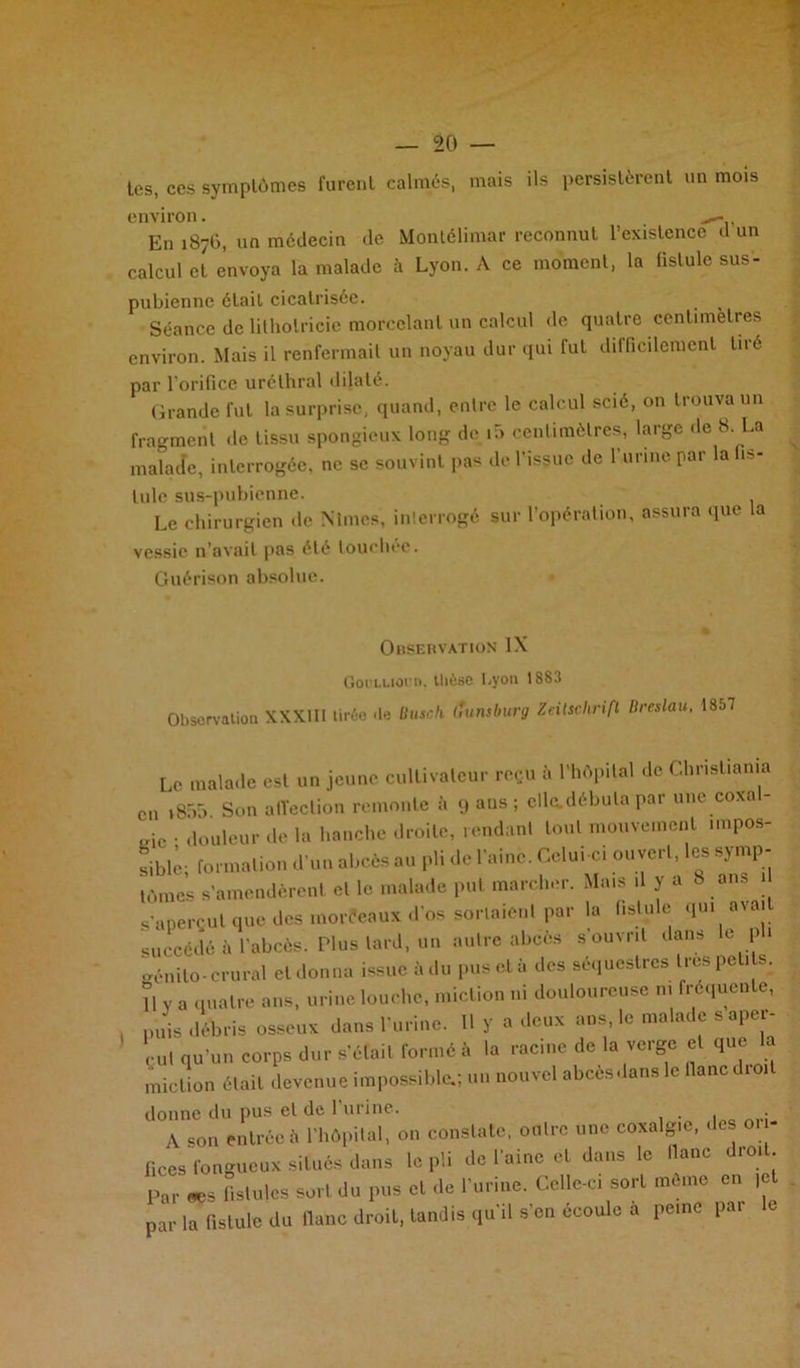 tes, ces symptômes furent calmés, mais ils persistèrent un mois environ. En 1876, un médecin de Montélimar reconnut l’existence d un calcul et envoya la malade à Lyon. A ce moment, la fistule sus- pubienne était cicatrisée. Séance de lithotricie morcelant un calcul de quatre centimètres environ. Mais il renfermait un noyau dur qui fut dilficilement tiré par l'orifice uréthral dilaté. Grande fut la surprise, quand, entre le calcul scié, on trouva un fragment de tissu spongieux long de i5 centimètres, large de 8. La malade, interrogée, ne se souvint pas de l'issue de l'urine par la fis- tule sus-pubienne. Le chirurgien de Mmes, interrogé sur l’opération, assura que la vessie n’avait pas été touchée. Guérison absolue. Observation IX Goi'LLioi n. tlièse Lyon 1883 Obsorvation XXXIII tiréo «le üusch ffunsburg Zeitschrift Breslau. 1857 Le malade est un jeune cultivateur reçu à l’hôpital de Christiania en v855 Son affection remonte à 9 aus ; elle.débuta par une coxa „ic • douleur de la hanche droite, rendant tout mouvement impos- fibli; formation d’un abcès au pli de l'aine. Celui-ci ouvert, les symp- tômes s’amendèrent et le malade put marcher. Mais d y a 8 ans s’aperçut que des morécaux d’os sortaient par la fistule qui avait succédé à l’abcès. Plus tard, un autre abcès s ouvrit dans le ph génilo-crural et donna issue àdu pusetà des séquestres 1res petits. 11 y a quatre ans, urine louche, miction ni douloureuse ni fréquente, , puis débris osseux dans l’urine. 11 y a deux ans le malade s aper- ’ çul qu'un corps dur s’était formé à la racine de la verge et que la miction était devenue impossible.; un nouvel abcès dans le liane droit donne du pus et de 1 urine. A s„„ entrée <i l hôp.lal, on constate, oolrc tme coaalg.c, .le on- fines fongueux situés clans lé pli do l aine et dans lo donc d.oi . Par «s fistules sort du pus et de l'uriue. Celles:, sort mémo on |c par la fistule du liane droit, tandis qu'il s'ou écoule a pe.no par