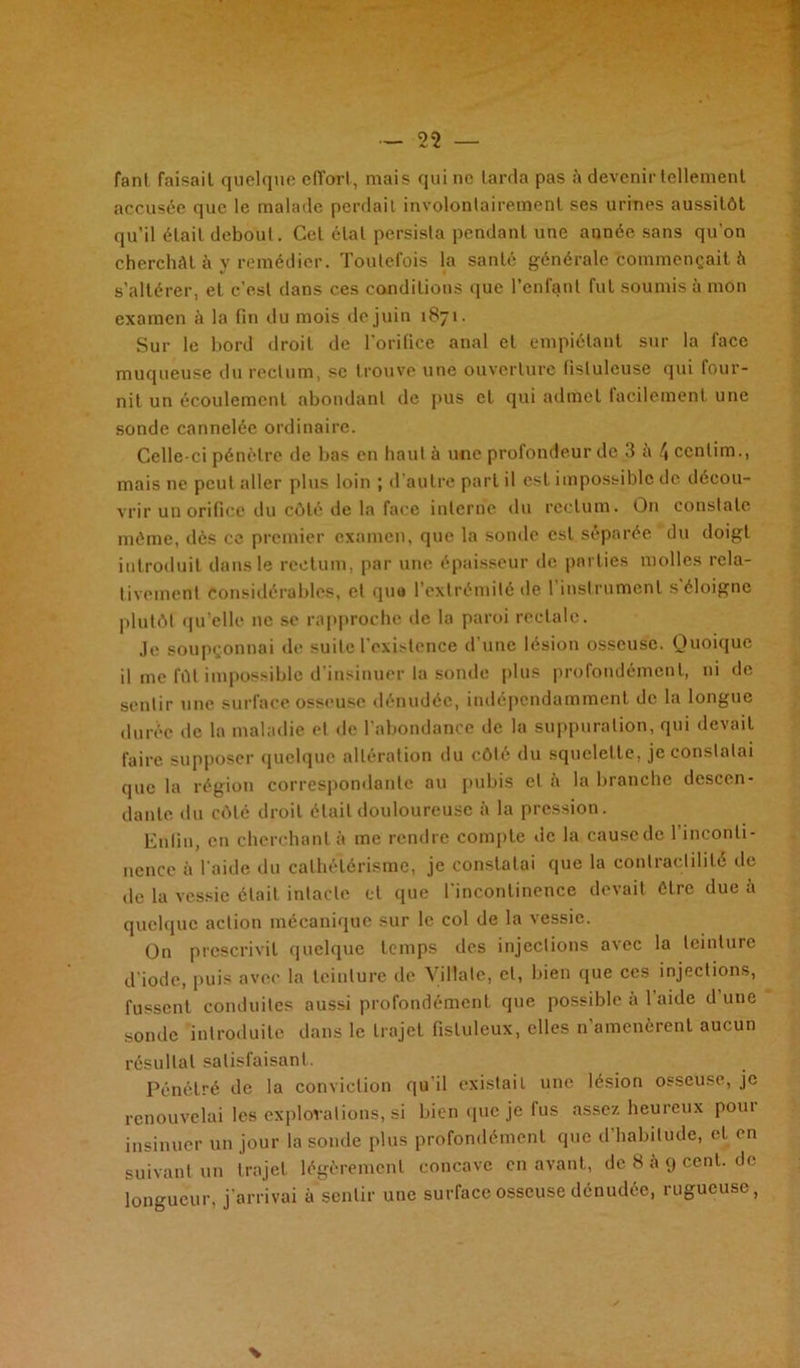 fant faisait quelque effort, mais qui ne larda pas à devenir tellement accusée que le malade perdait involontairement ses urines aussitôt qu’il était debout. Cet état persista pendant une année sans qu’on cherchât à y remédier. Toutefois la santé générale commençait à s’altérer, et c’est dans ces conditions que l’enfant fut soumis à mon examen à la fin du mois de juin 1871. Sur le bord droit de l'orifice anal et empiétant sur la face muqueuse du rectum, se trouve une ouverture fislulcuse qui four- nit un écoulement abondant de pus et qui admet facilement une sonde cannelée ordinaire. Celle-ci pénètre de bas en haut à une profondeur de 3 à 4 ccnlim., mais 11e peut aller plus loin ; d’autre part il est impossible de décou- vrir un orifice du côté de la face interne du rectum. On constate même, dès ce premier examen, que la sonde est séparée du doigt introduit dans le rectum, par une épaisseur de parties molles rela- tivement Considérables, et que l’extrémité de l’instrument s'éloigne plutôt qu elle 11c se rapproche de la paroi rectale. je soupçonnai de suite l’existence d’une lésion osseuse. Quoique il me fût impossible d’insinuer la sonde plus profondément, ni de sentir une surface osseuse dénudée, indépendamment de la longue durée de la maladie et de l’abondance de la suppuration, qui devait faire supposer quelque altération du côté du squelette, je constatai que la région correspondante au pubis cl à la branche descen- dante du côté droit était douloureuse à la pression. Enfin, en cherchant à me rendre compte de la cause de l’inconti- nence à l’aide du cathétérisme, je constatai que la contractilité de de la vessie était intacte et que l’incontinence devait être due à quelque action mécanique sur le col de la vessie. On prescrivit quelque temps des injections avec la teinture d'iode, puis avec la teinture de Villate, et, bien que ces injections, fussent conduites aussi profondément que possible à 1 aide d une sonde introduite dans le trajet fistuleux, elles n'amenèrent aucun résultat satisfaisant. Pénétré de la conviction qu'il existait une lésion osseuse, je renouvelai les explorations, si bien que je fus assez heureux pour insinuer un jour la sonde plus profondément que d’habitude, et en suivant un trajet légèrement concave en avant, de 8 à 9 cent, de longueur, j’arrivai à sentir une surface osseuse dénudée, rugueuse,