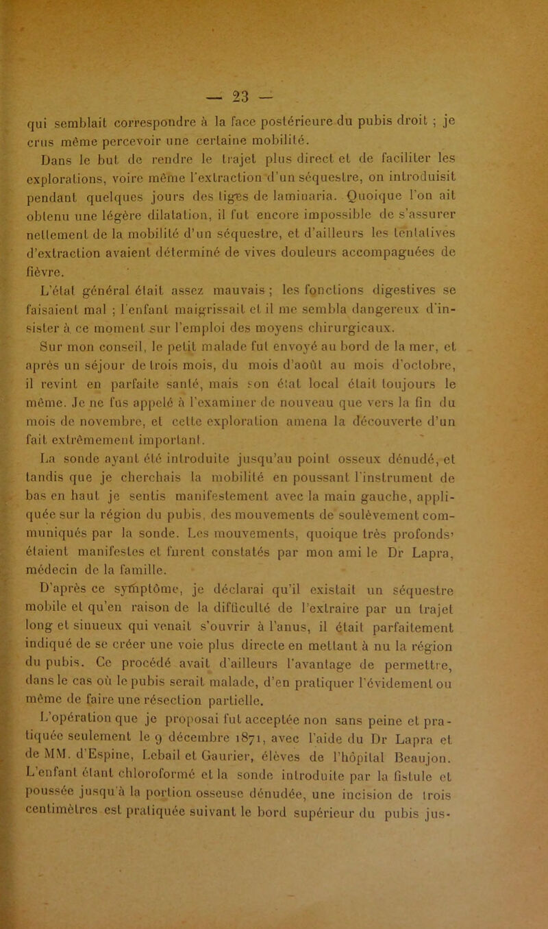 qui semblait correspondre à la face postérieure du pubis droit ; je crus même percevoir une certaine mobilité. Dans le but de rendre le trajet plus direct et de faciliter les explorations, voire même l'extraction d’un séquestre, on introduisit pendant quelques jours des liges de laminaria. Quoique l'on ait obtenu une légère dilatation, il fut encore impossible de s’assurer nettement de la mobilité d’un séquestre, et d’ailleurs les tentatives d’extraction avaient déterminé de vives douleurs accompagnées de fièvre. L'étal général était assez mauvais ; les fonctions digestives se faisaient mal ; l’enfant maigrissait et il me sembla dangereux d'in- sister à. ce moment sur l’emploi des moyens chirurgicaux. Sur mon conseil, le petit malade fut envoyé au bord de la mer, et après un séjour de trois mois, du mois d’août au mois d’octobre, il revint en parfaite santé, mais son état local était toujours le même. Je ne fus appelé à l’examiner de nouveau que vers la fin du mois de novembre, et celte exploration amena la découverte d’un fait extrêmement important. La sonde ayant été introduite jusqu’au point osseux dénudé, et tandis que je cherchais la mobilité en poussant l'instrument de bas en haut je sentis manifestement avec la main gauche, appli- quée sur la région du pubis, des mouvements de soulèvement com- muniqués par la sonde. Les mouvements, quoique très profonds’ étaient manifestes et furent constatés par mon ami le Dr Lapra, médecin de la famille. D’après ce sytnptôme, je déclarai qu’il existait un séquestre mobile et qu’en raison de la difficulté de l’extraire par un trajet long et sinueux qui venait s’ouvrir à l’anus, il était parfaitement indiqué de se créer une voie plus directe en mettant ù nu la région du pubis. Ce procédé avait d'ailleurs l'avantage de permettre, dans le cas où le pubis serait malade, d’en pratiquer l'évidement ou même de faire une résection partielle. L’opération que je proposai fut acceptée non sans peine et pra- tiquée seulement le 9 décembre 1871, avec l’aide du Dr Lapra et de MM. d’Espine, Lebail et Gaurier, élèves de l’hôpital Beaujon. L enfant étant chloroformé et la sonde introduite par la fistule et poussée jusqu à la portion osseuse dénudée, une incision de trois centimètres est pratiquée suivant le bord supérieur du pubis jus-