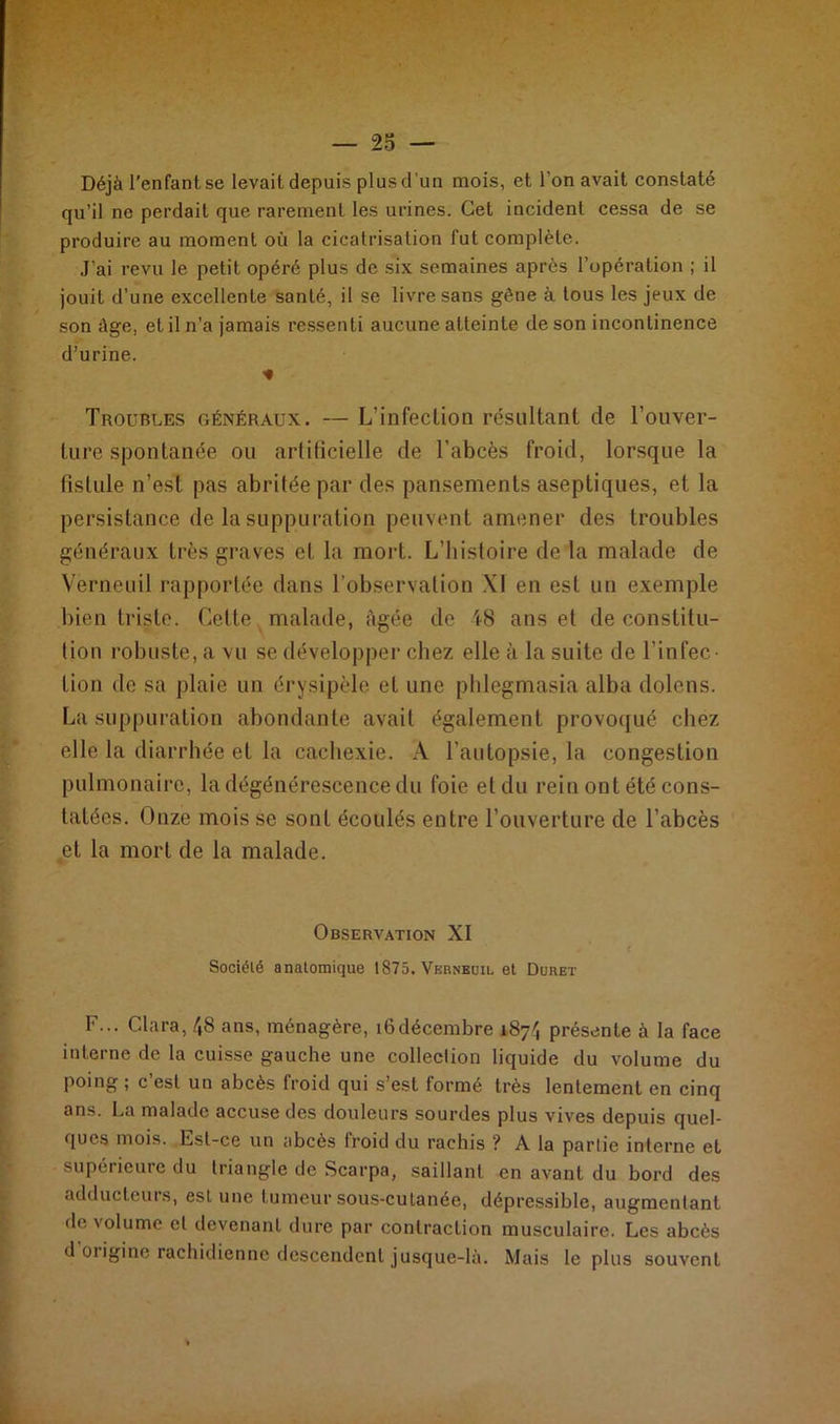 Déjà l’enfant se levait depuis plus d'un mois, et l'on avait constaté qu’il ne perdait que rarement les urines. Cet incident cessa de se produire au moment où la cicatrisation fut complète. J’ai revu le petit opéré plus de six semaines après l’opération ; il jouit d’une excellente santé, il se livre sans gêne à tous les jeux de son âge, et il n’a jamais ressenti aucune atteinte de son incontinence d’urine. * Troubles généraux. — L’infection résultant de l’ouver- ture spontanée ou artificielle de l’abcès froid, lorsque la fistule n’est pas abritée par des pansements aseptiques, et la persistance de la suppuration peuvent amener des troubles généraux très graves et la mort. L’histoire de la malade de Verneuil rapportée dans l’observation XI en est un exemple bien triste. Cette malade, âgée de i8 ans et de constitu- tion robuste, a vu se développer chez elle à la suite de l’infec- tion de sa plaie un érysipèle et une phlegmasia alba dolens. La suppuration abondante avait également provoqué chez elle la diarrhée et la cachexie. A l'autopsie, la congestion pulmonaire, la dégénérescence du foie et du rein ont été cons- tatées. Onze mois se sont écoulés entre l’ouverture de l’abcès et la mort de la malade. Observation XI Société anatomique 1875. Verneuil et Durer F... Clara, 48 ans, ménagère, 16décembre 187', présente à la face interne de la cuisse gauche une collection liquide du volume du poing ; c’est un abcès froid qui s’est formé très lentement en cinq ans. La malade accuse des douleurs sourdes plus vives depuis quel- ques mois. Est-ce un abcès froid du rachis ? A la partie interne et supérieure du triangle de Scarpa, saillant en avant du bord des adducteurs, eslune tumeur sous-cutanée, dépressible, augmentant de volume et devenant dure par contraction musculaire. Les abcès d 01 igine rachidienne descendent jusque-là. Mais le plus souvent