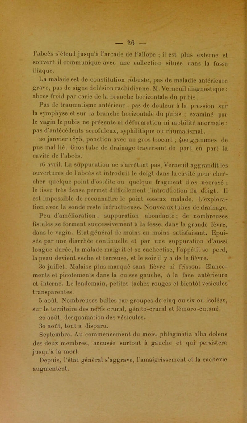 souvent il communique avec une collection située dans la fosse iliaque. La malade est de conslilulion robuste, pas de maladie antérieure grave, pas de signedelésion rachidienne. M. Vcrneuil diagnostique: abcès froid par carie de la branche horizontale du pubis. Pas rie traumatisme antérieur ; pas de douleur à la pression sur la symphyse et sur la branche horizontale du pubis ; examiné par le vagin le pubis ne présente ni déformation ni mobilité anormale : pas d’antécédents scrofuleux, syphilitique ou rhumatismal. 20 janvier 187b, ponction avec un gros trocart ; 4oo grammes de pus mal lié. Gros tube de drainage traversant de part en part la cavité de l’abcès. ifi avril. La suppuration 11c s’arrêtant pas, Vcrneuil aggrandit les ouvertures de l’abcès et introduit le doigt dans la cavité pour cher- cher quelque point d'ostéite ou quelque fragment d’os nécrosé ; le tissu très dense permet difficilement l'introduction du doigt. 11 est impossible de reconnaître le point osseux malade. L’explora- tion avec la sonde reste infructueuse. Nouveaux tubes de drainage. Peu d'amélioration, suppuration abondante ; de nombreuses fistules se forment successivement à la fesse, dans la grande lèvre, dans le vagin. Etat général de moins en moins satisfaisant. Epui- sée par une diarrhée continuelle et par une suppuration d’aussi longue durée, la malade maigi il cl se cacheclise, l’appétit se perd, la peau devient sèche et terreuse, et le soir il y a de la fièvre. 3o juillet. Malaise plus marqué sans fièvre ni frisson. Elance- ments et picotements dans la cuisse gauche, à la face antérieure et interne. Le lendemain, petites taches rouges et bientôt vésicules transparentes. 5 août. Nombreuses bulles par groupes de cinq ou six ou isolées, sur le territoire des nerfs crural, génilo-crural et féraoro-cutané. 20 août, desquamation des vésicules. 3o août, tout a disparu. Septembre. Au commencement du mois, phlegmatia alba dolens des deux membres, accusée surtout à gauche et qui persistera jusqu’à la mort. Depuis, l’état général s'aggrave, l’amaigrissement et la cachexie augmentent.