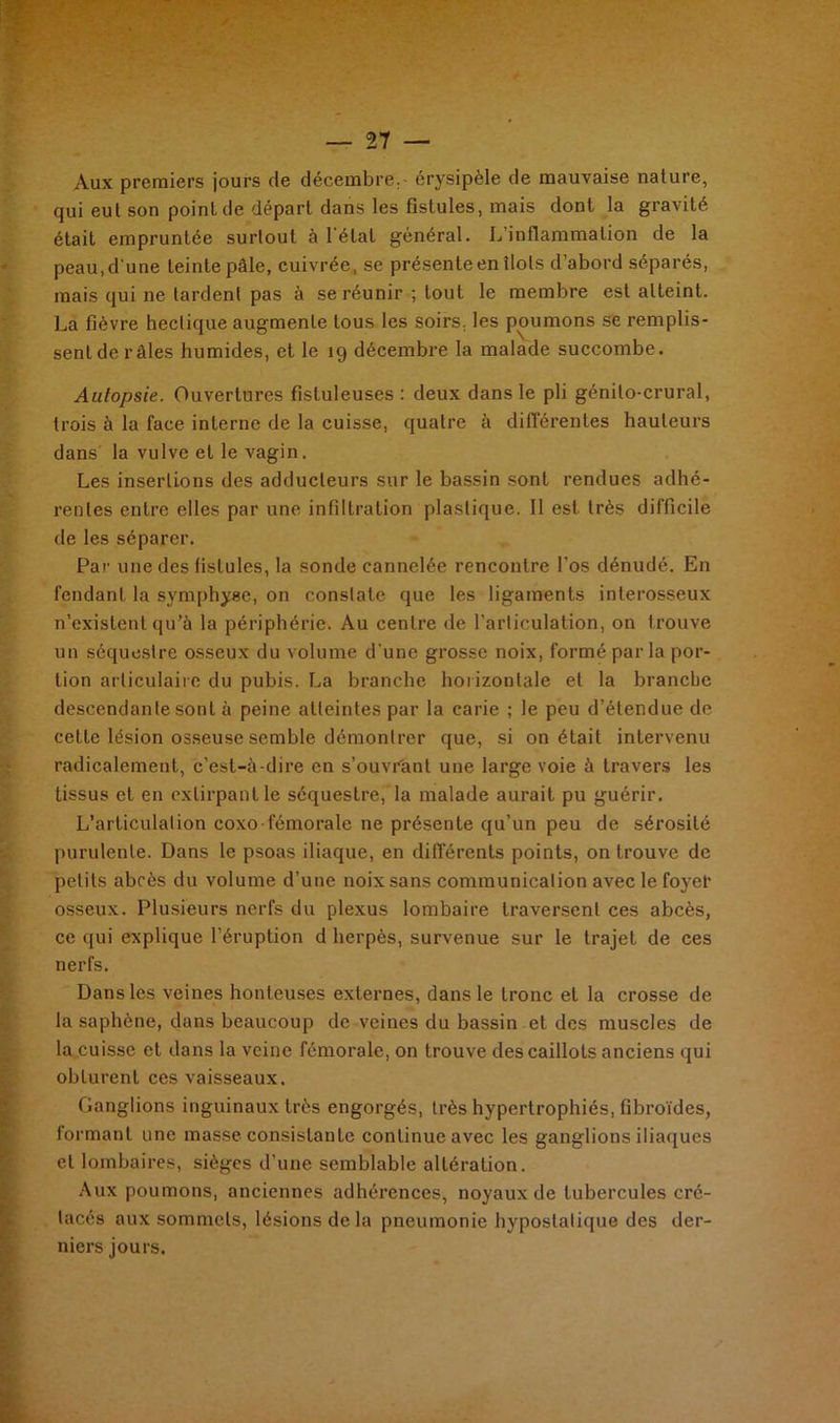 y ' • t Aux premiers jours de décembre. - érysipèle de mauvaise nature, qui eut son point de départ dans les fistules, mais dont la gravité était empruntée surtout à 1 état général. L inflammation de la peau, d'une teinte pâle, cuivrée, se présente en îlots d’abord séparés, mais qui ne lardent pas à se réunir ; tout le membre est atteint. La fièvre hectique augmente tous les soirs, les poumons se remplis- sent de râles humides, et le 19 décembre la malade succombe. Autopsie. Ouvertures fistuleuses : deux dans le pli génito-crural, trois à la face interne de la cuisse, quatre à différentes hauteurs dans la vulve et le vagin. Les insertions des adducteurs sur le bassin sont rendues adhé- rentes entre elles par une infiltration plastique. 11 est très difficile de les séparer. Par une des fistules, la sonde cannelée rencontre l’os dénudé. En fendant la symphyse, on constate que les ligaments interosseux n’existent qu’à la périphérie. Au centre de l’articulation, on trouve un séquestre osseux du volume d’une grosse noix, formé par la por- tion articulaire du pubis. La branche horizontale et la branche descendante sont à peine atteintes par la carie ; le peu d’étendue de cette lésion osseuse semble démontrer que, si on était intervenu radicalement, c’est-à-dire en s’ouvrant une large voie à travers les tissus et en extirpant le séquestre, la malade aurait pu guérir. L’articulation coxo-fémorale ne présente qu’un peu de sérosité purulente. Dans le psoas iliaque, en différents points, on trouve de petits abcès du volume d’une noix sans communication avec le foyer osseux. Plusieurs nerfs du plexus lombaire traversent ces abcès, ce qui explique l’éruption d herpès, survenue sur le trajet de ces nerfs. Dans les veines honteuses externes, dans le tronc et la crosse de la saphène, dans beaucoup de veines du bassin et des muscles de la cuisse et dans la veine fémorale, on trouve des caillots anciens qui obturent ces vaisseaux. Ganglions inguinaux très engorgés, très hypertrophiés, fibroïdes, formant une masse consistante continue avec les ganglions iliaques et lombaires, sièges d’une semblable altération. Aux poumons, anciennes adhérences, noyaux de tubercules cré- tacés aux sommets, lésions de la pneumonie hypostalique des der- niers jours.