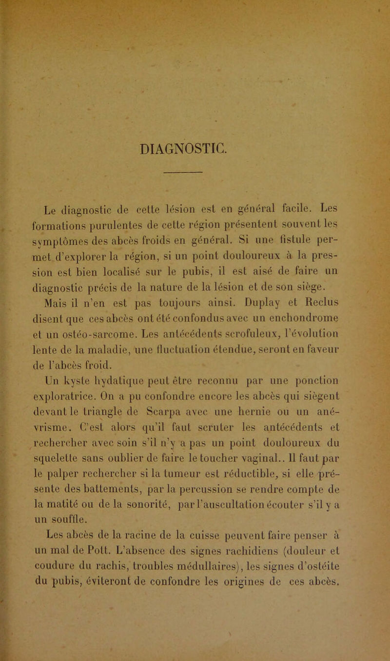 DIAGNOSTIC. Le diagnostic de cette lésion est en général facile. Les formations purulentes de celte région présentent souvent les symptômes des abcès froids en général. Si une fistule per- met d’explorer la région, si un point douloureux à la pres- sion est bien localisé sur le pubis, il est aisé de faire un diagnostic précis de la nature de la lésion et de son siège. Mais il n’en est pas toujours ainsi. Duplay et Reclus disent que ces abcès ont été confondus avec un enchondrome et un ostéo-sarcome. Les antécédents scrofuleux, l’évolution lente de la maladie, une fluctuation étendue, seront en faveur de l’abcès froid. Un kyste hydatique peut être reconnu par une ponction exploratrice. On a pu confondre encore les abcès qui siègent devant le triangle de Scarpa avec une hernie ou un ané- vrisme. C’est alors qu’il faut scruter les antécédents et rechercher avec soin s’il n’y a pas un point douloureux du squelette sans oublier de faire le toucher vaginal.. 11 faut par le palper rechercher si la tumeur est réductible, si elle pré- sente des battements, par la percussion se rendre compte de la matité ou de la sonorité, par l’auscultation écouter s’il y a un souffle. Les abcès de la racine de la cuisse peuvent faire penser à un mal de Pott. L’absence des signes rachidiens (douleur et coudure du rachis, troubles médullaires), les signes d’ostéite du pubis, éviteront de confondre les origines de ces abcès.