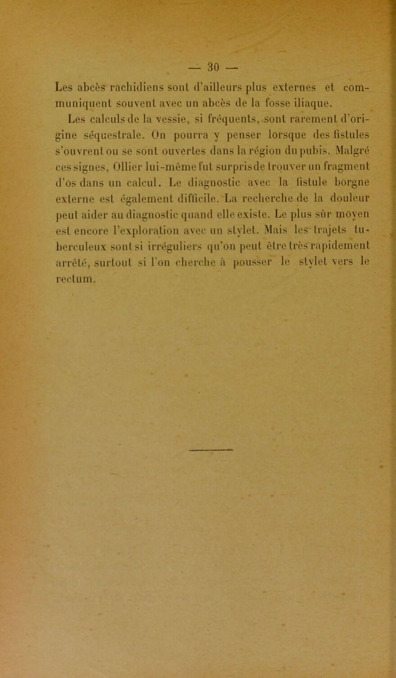 Les abcès rachidiens sont d’ailleurs plus externes et com- muniquent souvent avec un abcès de la fosse iliaque. Les calculs de la vessie, si fréquents, sont rarement d'ori- gine séquestrale. On pourra y penser lorsque des fistules s’ouvrent ou se sont ouvertes dans la région du pubis. Malgré ces signes, Ollier lui-même fut surprisde trouver un fragment d’os dans un calcul. Le diagnostic avec la fistule borgne externe est également difficile. La recherche de la douleur peut aider au diagnostic quand elle existe. Le plus sur moyen est encore l’exploration avec un stylet. Mais les trajets tu- berculeux sont si irréguliers qu’on peut être très rapidement arrêté, surtout si l’on cherche à pousser le stylet vers le rectum.