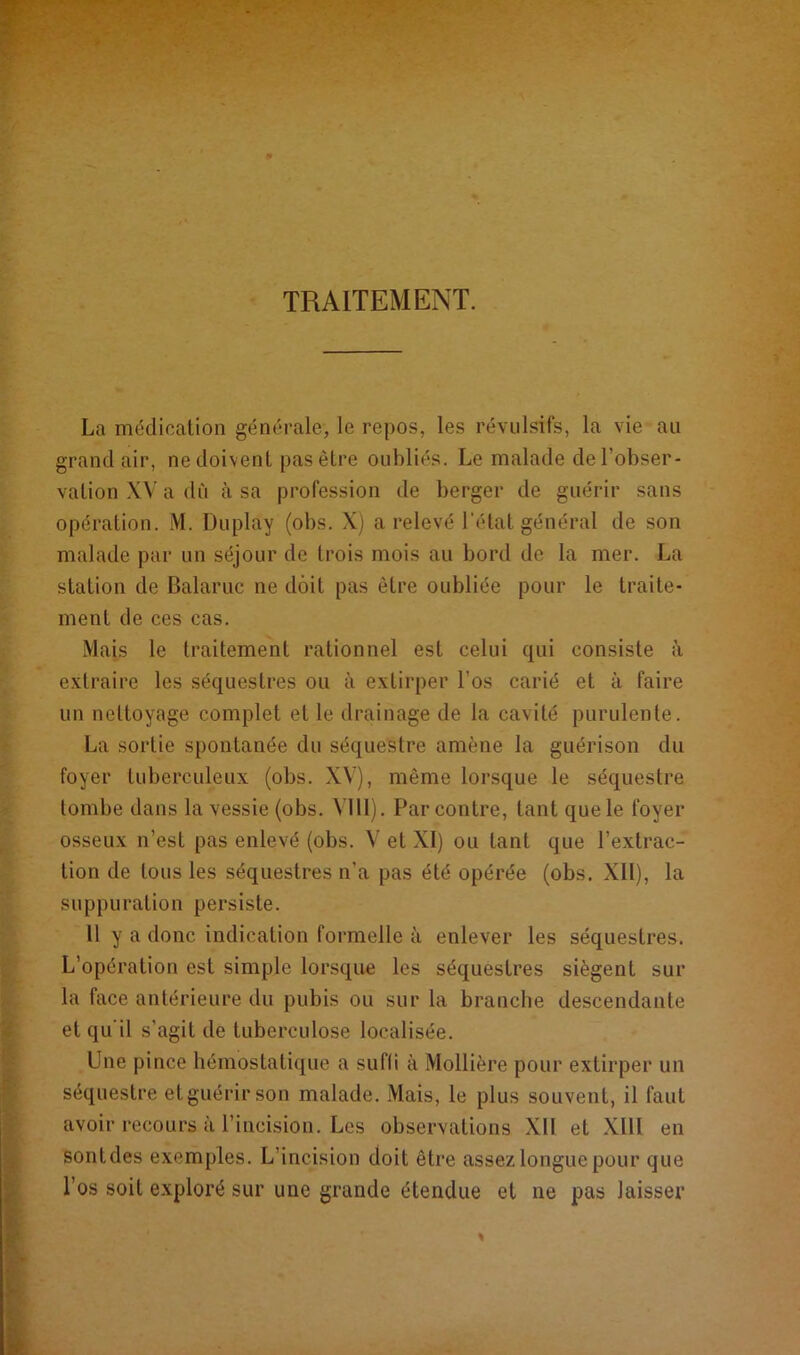 - . TRAITEMENT. La médication générale, le repos, les révulsifs, la vie au grand air, ne doivent pas être oubliés. Le malade de l’obser- vation XV a du à sa profession de berger de guérir sans opération. M. Duplay (obs. X) a relevé l’état général de son malade par un séjour de trois mois au bord de la mer. La station de Balaruc ne doit pas être oubliée pour le traite- ment de ces cas. Mais le traitement rationnel est celui qui consiste à extraire les séquestres ou à extirper l’os carié et à faire un nettoyage complet et le drainage de la cavité purulente. La sortie spontanée du séquestre amène la guérison du foyer tuberculeux (obs. XV), même lorsque le séquestre tombe dans la vessie (obs. VI11). Par contre, tant que le foyer osseux n’est pas enlevé (obs. V et XI) ou tant que l’extrac- tion de tous les séquestres n’a pas été opérée (obs. XII), la suppuration persiste. 11 y a donc indication formelle à enlever les séquestres. L’opération est simple lorsque les séquestres siègent sur la face antérieure du pubis ou sur la branche descendante et qu'il s’agit de tuberculose localisée. Une pince hémostatique a suffi à Mollière pour extirper un séquestre et guérir son malade. Mais, le plus souvent, il faut avoir recours à l’incision. Les observations XII et XIII en sontdes exemples. L’incision doit être assez longue pour que l’os soit exploré sur une grande étendue et ne pas laisser