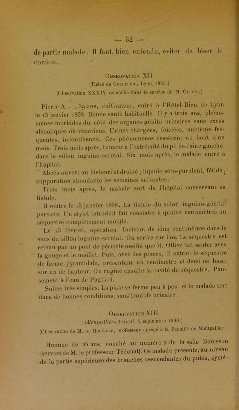 — 3Ê — de partie malade. 11 faut, bien entendu, éviter de léser le cordon. Observation XII (Thèse de Goollioud, Lyon, 1883.) (Observation XXXIV recueillie dans le sorvice de M. Ollier.) Pierre A.3g ans, cultivateur, entré £i l’Hôlel-Dieu de Lyon le i3 janvier 1868. Bonne santé habituelle. Il y a trois ans, phéno- mènes morbides du côté des organes génilo urinaires sans excès alcooliques ou vénériens. Urines chargées, foncées, mictions fré- quentes, incontinence. Ces phénomènes cessèrent au bout d’un mois. Trois mois après, tumeur à 1 extrémité du pli de 1 aine gauche, dans le sillon inguino-scrotal. Six mois après, le malade entre à l’hôpital. Abcès ouvert au bistouri et drainé ; liquide séro-purulent, fétide ; suppuration abondante les semaines suivantes. Trois mois après, le malade sort de 1 hôpital conservant sa fistule. 11 rentre le i3 janvier 18U8. La fistule du sillon inguino-génital persiste. Un stylet introduit fait constater à quatre centimètres un séquestre complètement mobile. Le i3 février, opération. Incision de cinq centimètres dans le sens du sillon inguino-scrotal. On arrive sur 1 os. Le séquestre est retenu par un pont de périoste ossifié que M. Ollier lait sauter avec lu gouge et le maillet. Puis, avec des pinces, il extrait le séquestre de forme pyramidale, présentant un centimètre et demi de base, sur un de hauteur. On rugine ensuite la cavité du séqueslie. 1 un- semenl à l’eau de Pagliari. Suites très simples. La plaie se ferme peu à peu, et le malade sort dans de bonnes conditions, sans trouble urinaire. Observation XIII (Montpellier-Médical, 2 septembre 1900.) (Observation de M. de Rouville, professeur-agrégé à la Faculté de Montpellier.) Homme de 25 ans, couché au numéro 2 de la salle Bouisson (service de M. le professeur Tédenat). Ce malade présente, au niveau de la partie supérieure, des branches descendantes du pubis, symé-