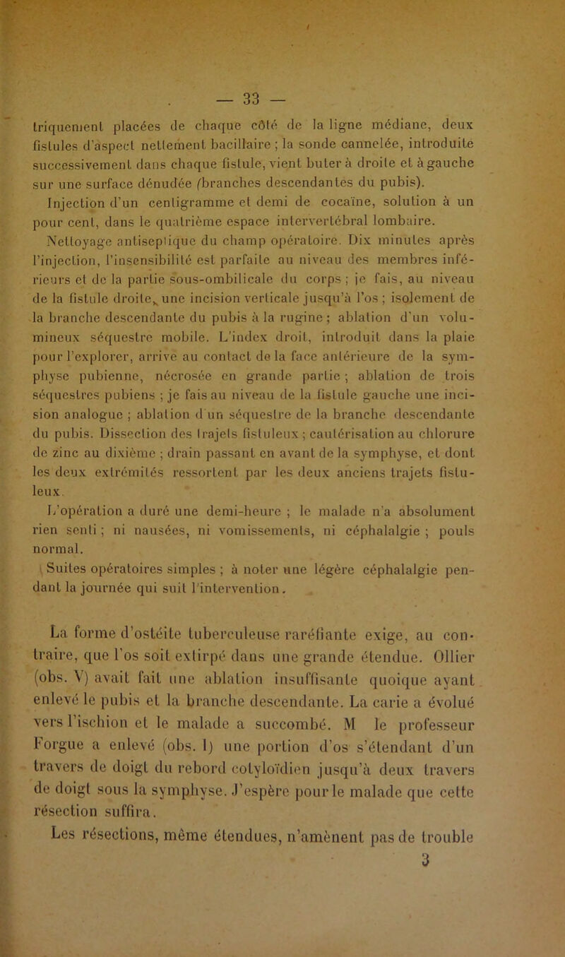 Iriquement placées de chaque côlé de la ligne médiane, deux fistules d'aspect nettement bacillaire ; la sonde cannelée, introduite successivement dans chaque fistule, vient buter à droite et à gauche sur une surface dénudée (branches descendantes du pubis). Injection d’un centigramme et demi de cocaïne, solution à un pour cent, dans le quatrième espace intervertébral lombaire. Nettoyage antiseptique du champ opératoire. Dix minutes après l’injection, l’insensibilité est parfaite au niveau des membres infé- rieurs et de la partie sous-ombilicale du corps ; je fais, au niveau de la fistule droilevune incision verticale jusqu’à l’os ; isolement de la branche descendante du pubis à la rugine; ablation d’un volu- mineux séquestre mobile. L’index droit, introduit dans la plaie pour l’explorer, arrive au contact delà face antérieure de la sym- physe pubienne, nécrosée en grande partie ; ablation de trois séquestres pubiens ; je fais au niveau de la fistule gauche une inci- sion analogue ; ablation d'un séquestre de la branche descendante du pubis. Dissection des trajets fisluleux ; cautérisation au chlorure de zinc au dixième ; drain passant en avant de la symphyse, et dont les deux extrémités ressortent par les deux anciens trajets fistu- leux. L’opération a duré une demi-heure ; le malade n'a absolument rien senti ; ni nausées, ni vomissements, ni céphalalgie ; pouls normal. Suites opératoires simples ; à noter une légère céphalalgie pen- dant la journée qui suit l’intervention. La forme d’ostéite tuberculeuse raréfiante exige, au con- traire, que Los soit extirpé dans une grande étendue. Ollier (obs. V) avait fait une ablation insuffisante quoique ayant enlevé le pubis et la branche descendante. La carie a évolué vers l’ischion et le malade a succombé. M le professeur l'orgue a enlevé (obs. I) une portion d’os s’étendant d’un travers de doigt du rebord eotyloïdien jusqu’à deux travers de doigt sous la symphyse. J’espère pour le malade que cette résection suffira. Les résections, meme étendues, n’amènent pas de trouble 3