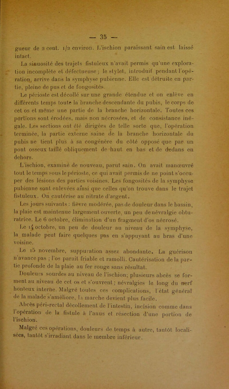 intact. La sinuosité des trajets fistuleux n’avait permis qu’une explora- tion incomplète et défectueuse ; le stylet, introduit pendant l'opé- ration, arrive dans la symphyse pubienne. Elle est détruite en par- tie, pleine de pus et de fongosités. Le périoste est décollé sur une grande étendue et on enlève en différents temps toute la branche descendante du pubis, le corps de cet os et môme une partie de la branche horizontale. Toutes ces portions sont érodées, mais non nécrosées, et de consistance iné- gale. Les sections ont été dirigées de telle sorte que, l’opération terminée, la partie externe saine de la branche horizontale du pubis ne tient plus à sa congénère du côté opposé que par un pont osseux taillé obliquement de haut en bas et de dedans en dehors. L’ischion, examiné de nouveau, parut sain. On avait manœuvré tout le temps sous le périoste, ce qui avait permis de ne point s’occu- per des lésions des parties voisines. Les fongosités de la symphyse pubienne sont enlevées ainsi que celles qu’on trouve dans le trajet fistuleux. On cautérise au nitrate d’argent. Les jours suivants : fièvre modérée, pas de douleur dans le bassin, la plaie est maintenue largement ouverte, un peu de névralgie obtu- ratrice. Le 6 octobre, élimination d’un fragment d’os nécrosé. Le i/t octobre, un peu de douleur au niveau de la symphyse, la malade peut faire quelques pas en s’appuyant au bras d’une voisine. Le i5 novembre, suppuration assez abondante. La guérison n avance pas ; l’os parait friable et ramolli. Cautérisation delà par- tie profonde de la plaie au fer rouge sans résultat. Douleurs sourdes au niveau de l’ischion; plusieurs abcès se for- ment au niveau de cet os et s'ouvrent; névralgies le long du nerf honteux interne. Malgré Loules ces complications, 1 état général de la malade s’améliore, la marche devient plus facile. Abcès péri-rectal décollement de 1 intestin, incision comme dans 1 opéiation de la fistule à l’anus et résection d’une porLion de l’ischion. Malgré ces opérations, douleurs de temps à autre, tantôt locali- sées, tantôt s’irradiant dans le membre inférieur.
