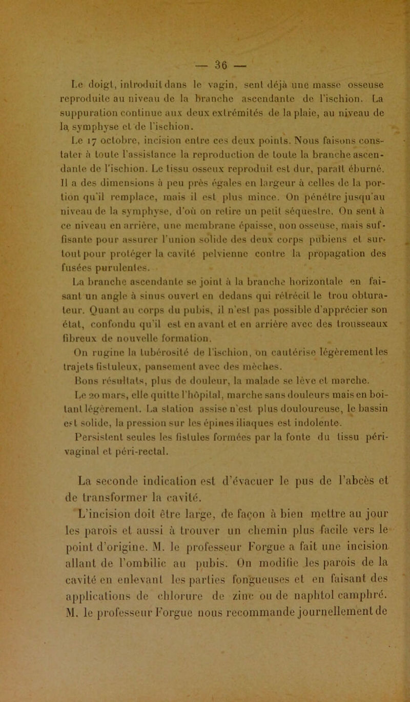 Le doigt, introduit dans le vagin, sent déjà une masse osseuse reproduite au niveau de la branche ascendante de l’ischion. La suppuration continue aux deux extrémités de la plaie, au niveau de la, symphyse et de l’ischion. Le 17 octobre, incision entre ces deux points. Nous faisons cons- tater à toute l’assistance la reproduction de toute la branche ascen- dante de l’ischion. Le tissu osseux reproduit est dur, paraît éburné. Il a des dimensions à peu près égales en largeur à celles «le la por- tion qu'il remplace, mais il est plus mince. On pénétre jusqu'au niveau de la symphyse, d'où on retire un petit séquestre. On sent à ce niveau en arrière, une membrane épaisse, non osseuse, mais suf- fisante pour assurer l’union solide des deux corps pubiens et sur- tout pour protéger la cavité pelvienne contre la propagation des fusées purulentes. La branche ascendante se joint à la branche horizontale en fai- sant un angle à sinus ouvert en dedans qui rétrécit le trou obtura- teur. Quant au corps du pubis, il n'est pas possible d’apprécier son état, confondu qu’il est en avant et en arrière avec des trousseaux fibreux de nouvelle formation. On rugine la tubérosité de l'ischion, on cautérise légèrement les trajets fisluleux, pansement avec des mèches. Bons résultats, plus de douleur, la malade se lève et marche. Le 20 mars, elle quitte l'hôpital, marche sans douleurs mais en boi- tant légèrement. La station assise n’est plus douloureuse, le bassin est solide, la pression sur les épines iliaques est indolente. Persistent seules les fistules formées par la fonte du tissu péri- vaginal et péri-rectal. La seconde indication est d’évacuer le pus de l’abcès et de transformer la cavité. L’incision doit être large, de façon à bien mettre ail jour les parois et aussi à trouver un chemin plus facile vers le point d’origine. M. le professeur l’orgue a fait une incision allant de l’ombilic au pubis. On modifie les parois de la cavité en enlevant les parties fongueuses et en faisant des applications de chlorure de zinc ou de naphtol camphré.