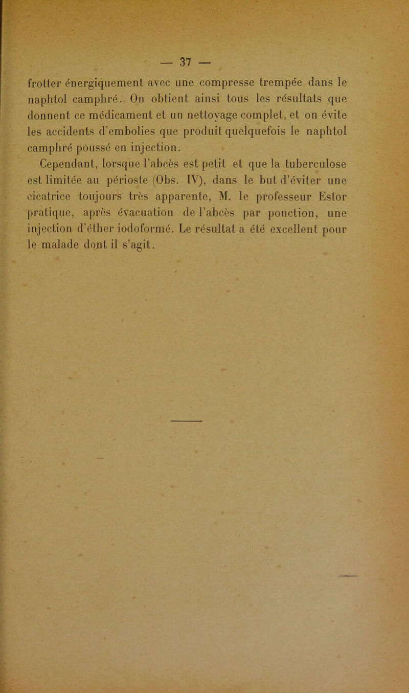 frotter énergiquement avec une compresse trempée dans le naphtol camphré. On obtient ainsi tous les résultats que donnent ce médicament et un nettoyage complet, et on évite les accidents d’embolies que produit quelquefois le naphtol camphré poussé en injection. Cependant, lorsque l’abcès est petit et que la tuberculose est limitée au périoste (Obs. IV), dans le but d’éviter une cicatrice toujours très apparente, M. le professeur Estor pratique, après évacuation de l’abcès par ponction, une injection d’éther iodoformé. Le résultat a été excellent pour le malade dont il s’agit.