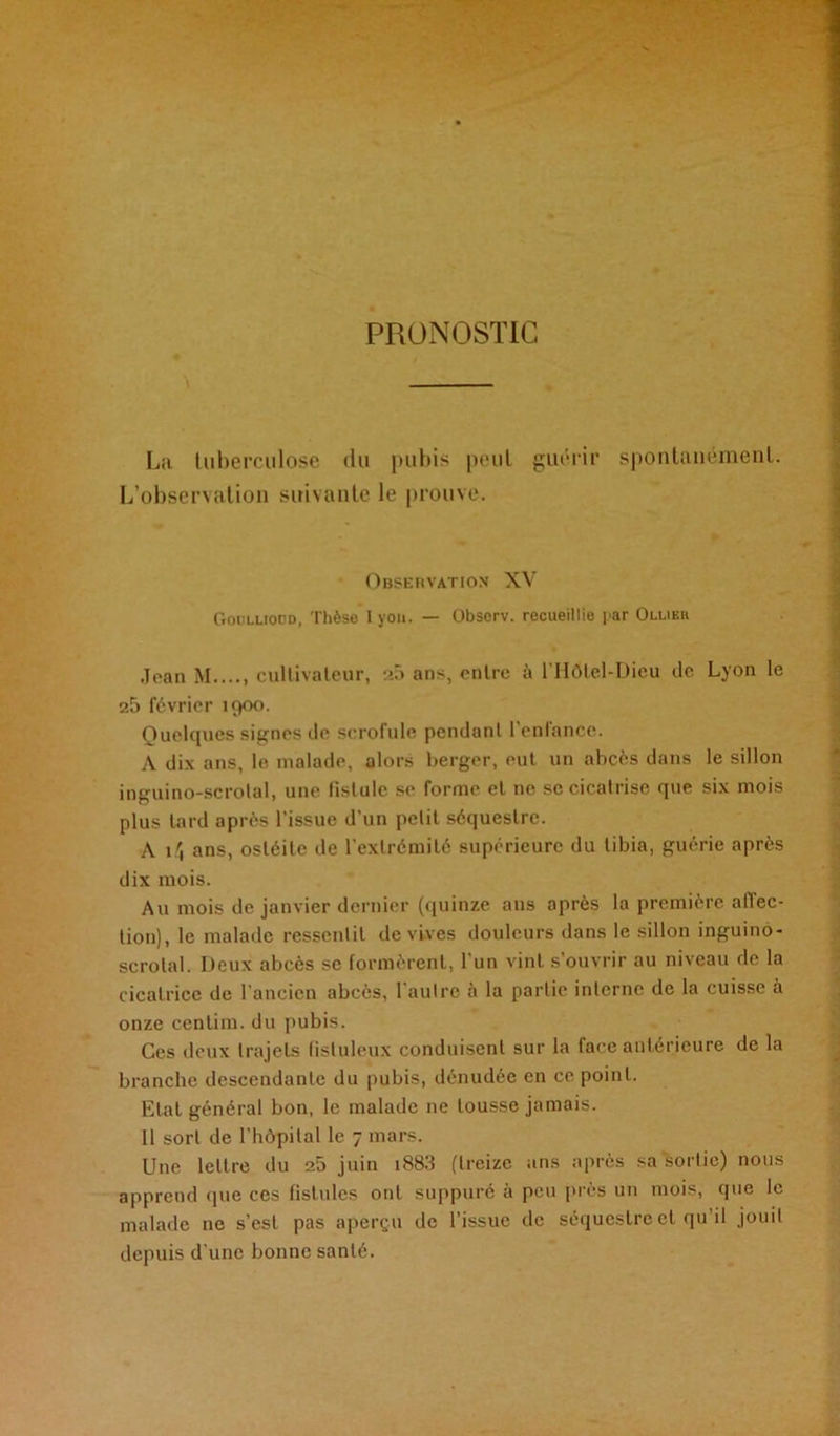 PRONOSTIC La tuberculose du pubis peut guérir spontanément. L’observation suivante le prouve. Observation XV Goulliopd, Thèse I you. — Obsorv. recueillie par Ollier Jean M...., cultivateur, 25 ans, entre à l'Hôlel-Dicu de Lyon le 25 février 1900. Quelques signes de scrofule pendant l’enfance. A dix ans, le malade, alors berger, eut un abcès dans le sillon inguino-scrotal, une fistule se forme cl ne se cicatrise que six mois plus tard après l’issue d’un petit séquestre. A 14 ans, ostéite de l’extrémité supérieure du tibia, guérie après dix mois. Au mois de janvier dernier (quinze ans après la première affec- tion), le malade ressentit de vives douleurs dans le sillon inguino- scrotal. Deux abcès se formèrent, l’un vint s’ouvrir au niveau de la cicatrice de l'ancien abcès, 1 autre a la partie interne de la cuisse à onze centim. du pubis. Ces deux trajets fisluleux conduisent sur la face antérieure de la branche descendante du pubis, dénudée en ce point. Etat général bon, le malade 11e tousse jamais. Il sort de l’hôpital le 7 mars. Une lettre du 25 juin i883 (treize ans après sa sortie) nous apprend que ces fistules ont suppuré à peu près un mois, que le malade ne s’est pas aperçu de l’issue de séquestre et qu’il jouit depuis d’une bonne santé.