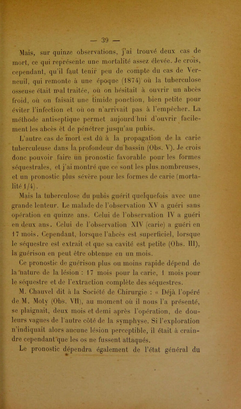 Mais, sur quinze observations, j’ai trouvé deux cas de mort, ce qui représente une mortalité assez élevée. Je crois, cependant, qu’il faut tenir peu de compte du cas de Ver- neuil, qui remonte à une époque (1874) où la tuberculose osseuse était mal traitée, où on hésitait à ouvrir un abcès froid, où on faisait une timide ponction, bien petite pour éviter l’infection et où on n’arrivait pas à l’empêcher. La méthode antiseptique permet aujourd’hui d’ouvrir facile- ment les abcès et de pénétrer jusqu’au pubis. L’autre cas de mort est dù à la propagation de la carie tuberculeuse dans la profondeur du bassin (Obs. V). Je crois donc pouvoir faire un pronostic favorable pour les formes séquestrales, et j’ai montré que ce sont les plus nombreuses, et un pronostic plus sévère pour les formes de carie (morta- lité 1/4). Mais la tuberculose du pubis guérit quelquefois avec une grande lenteur. Le malade de l’observation XV a guéri sans opération en quinze ans. Celui de l’observation IV a guéri en deux aus. Celui de l’observation XIV (carie) a guéri en 17 mois. Cependant, lorsque l’abcès est superficiel, lorsque le séquestre est extrait et que sa cavité est petite (Obs. 111), la guérison en peut être obtenue en un mois. Ce pronostic de guérison plus ou moins rapide dépend de la nature de la lésion : 17 mois pour la carie, 1 mois pour le séquestre et de l’extraction complète des séquestres. M. Chauvel dit à la Société de Chirurgie : « Déjà l’opéré de M. Moty (Obs. Vil), au moment où il nous l’a présenté, se plaignait, deux mois et demi après l’opération, de dou- leurs vagues de l'autre côté de la symphyse. Si l’exploration n’indiquait alors aucune lésion perceptible, il était à crain- dre cependant que les os ne fussent attaqués. Le pronostic dépendra également de l’état général du