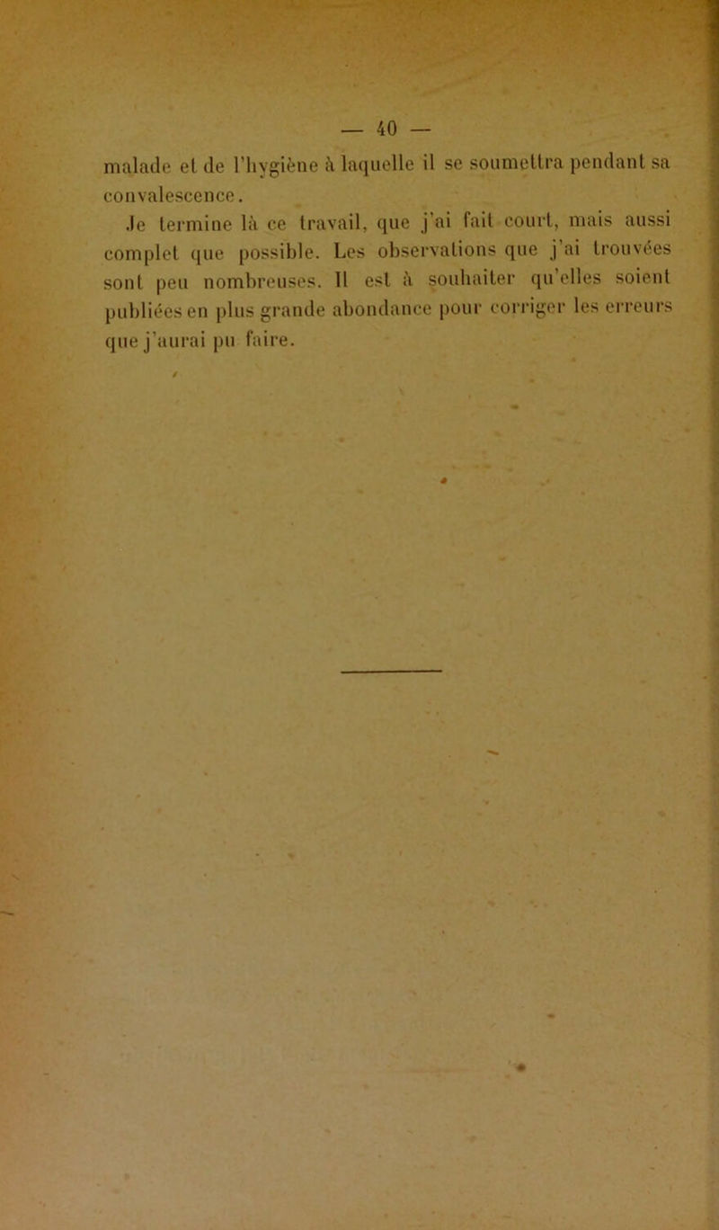 malade et de l’hygiène à laquelle il se soumettra pendant sa convalescence. Je termine là ce travail, que j’ai fait court, mais aussi complet que possible. Les observations que j ai trouvées sont peu nombreuses. 11 est à souhaiter qu’elles soient publiées en plus grande abondance pour corriger les erreurs que j’aurai pu faire. ê