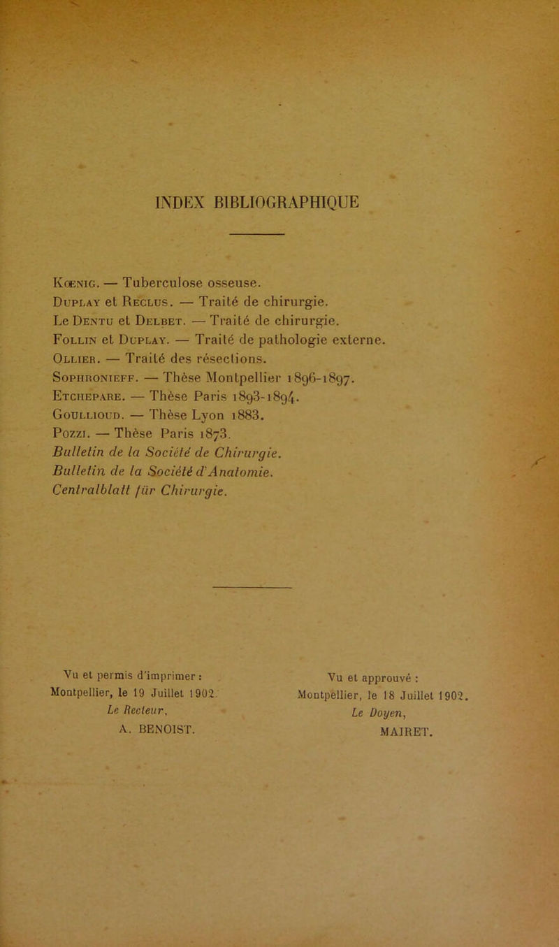 INDEX BIBLIOGRAPHIQUE Koenig. — Tuberculose osseuse. Dupi.ay et Reclus. — Traité de chirurgie. Le Dentu et Delbet. — Traité de chirurgie. Follin et Duplay. — Traité de pathologie externe. Ollier. — Traité des résections. Sophronieff. — Thèse Montpellier 1896-1897. Etchepare. — Thèse Paris 1893-1894. Goullioud. — Thèse Lyon i883. Pozzi. — Thèse Paris 1873. Bulletin de Ici Société de Chirurgie. Bulletin de la Société ci Anatomie. Cenlralblatt fiir Chirurgie. Vu et permis d'imprimer : Montpellier, le 19 Juillet 1902 Le Recteur, A. BENOIST. Vu et approuvé : Montpellier, le 18 Juillet 1902. Le Doyen, MAIRET.