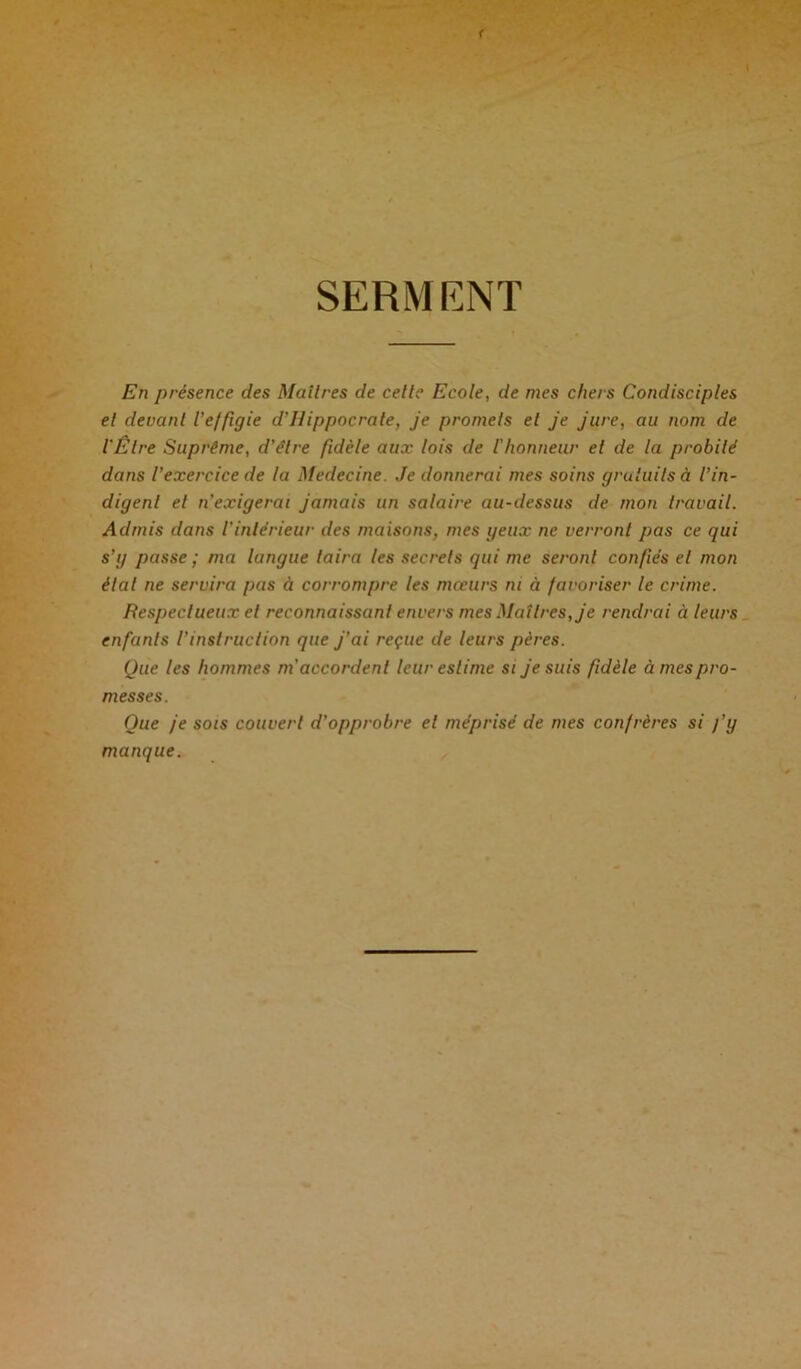 SERMENT En présence des Maîtres de celte Ecole, de mes chers Condisciples et devant l'effigie d'Hippocrate, je promets et je jure, au nom de l'Etre Suprême, d’élre fidèle aux lois de l'honneur et de la probité dans l’exercice de la Medecine. Je donnerai mes soins gratuits à l’in- digent et n’exigerai jamais un salaire au-dessus de mon travail. Admis dans l'intérieur des maisons, mes yeux ne verront pas ce qui s'y passe ; ma langue taira les secrets qui me seront confiés et mon étal ne servira pas à corrompre les mœurs ni à favoriser le crime. Respectueux et reconnaissant envers mes Maîtres, je rendrai à leurs enfants l’instruction que j’ai reçue de leurs pères. Que les hommes m'accordent leur estime si je suis fidèle à mes pro- messes. Que je sois couvert d’opprobre et méprisé de mes confrères si fy manque.