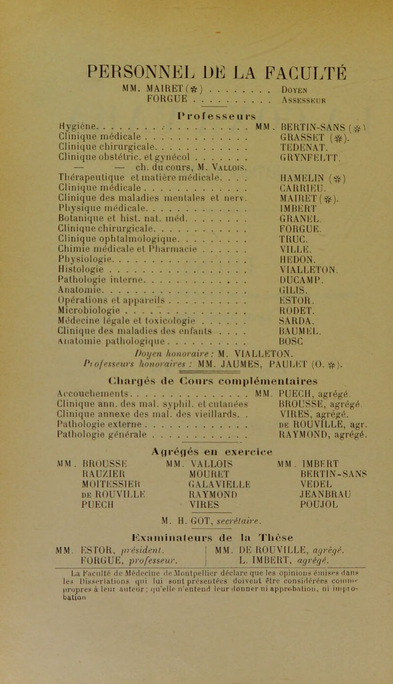 PERSONNEL DE I.A FACULTE MM. M A1R ET ( * J Doyen FORGUE Assesseur Professeurs Hygiène .• MM. RERTIN-SANS ( Clinique médicale GRASSET Clinique chirurgicale TEDENAT. Clinique obstétric. et gynécol GRYNTELÏT. — — ch. du cours, M. Vallois. Thérapeutique et matière médicale. . . . IIAMELIN (•Sff:) Clinique médicale CARRII']l]. Clinique des maladies mentales et nerv. MAIIIET Physique médicale IMRERT Botanique et hisl. mil. méd GRANEL Clinique chirurgicale FORGUE. Clinique ophtalmologique TRUC. Chimie médicale et Pharmacie VILLE. Physiologie REDON. Histologie VIALLETON. Pathologie interne DUCAMP. Anatomie (îlLlS. Opérations et appareils ESTOR. Microbiologie . . . . ” RODET. Médecine légale et toxicologie SARDA. Clinique des maladies des enfants .... RAUMEL. Anatomie palhologi(jue ROSC Doyen honoraire: M. VIALLETON. 1^1 o/es$i’urs honoraires : MM. JAU.MES, PAULET (O. (lliarjiés (le (loiirs (‘oinpiémeiitaires Accouchements MM. PUECH, agrégé. Clinique ann. des mal. syphil. et cutanées BROUSSE, agrégé Clinique annexe des mal. des vieillards. . VIRES, agrégé. Pathologie externe de ROUVILLE, agr. Pathologie générale RAYMOND, agrégé. .A(|ré{|és en e.xerrice MM. BROUSSE MM. VALLOIS MM. IMBERT RAU/.IER MOURET HERTIN-SANS MOITESSIER GALAVIELLE VEDEL DE ROUVILLE RAYMOND JEANBRAU PUECll VIRES POU.IOL M. 11. (jOT, secrélaire. I^xaiiiinaleiirs de la 'l'iK'.se MM ESTOR, président. M.M. DE ROUVILLE, FORGUE, professeur. L. IMBERT, aqréyé. La Faculté de .Médecine de .Montpellier déclare que les opinions émises dans les Disserlalions qui lui sont présentées doivent être considérées coinin*' (>r<)pres à leur anieur; qu’elle n’entend leur donner ni approhalinn, ni iinpio- balion