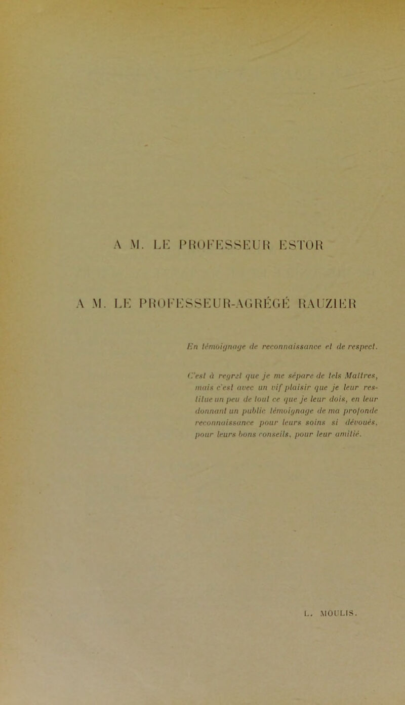 A M. L1-: A M. LK IMiOl' Pm)l-KSSEL:i{ ESTOR •:SSEUR-A(’.RÉ(1É RAIZIER En lémoiijiHuje de reconnaissance rl de respect. d'est à regret que je me sépare de têts Maîtres, mais c'est avec un vif piaisir que je leur res- titue un peu de tout ce que je leur dois, en leur donnant un public témoignage de ma profonde reconnaissance pour leurs soins si dévoués, pour leurs bons conseils, pour leur amitié. L. MOULIS.
