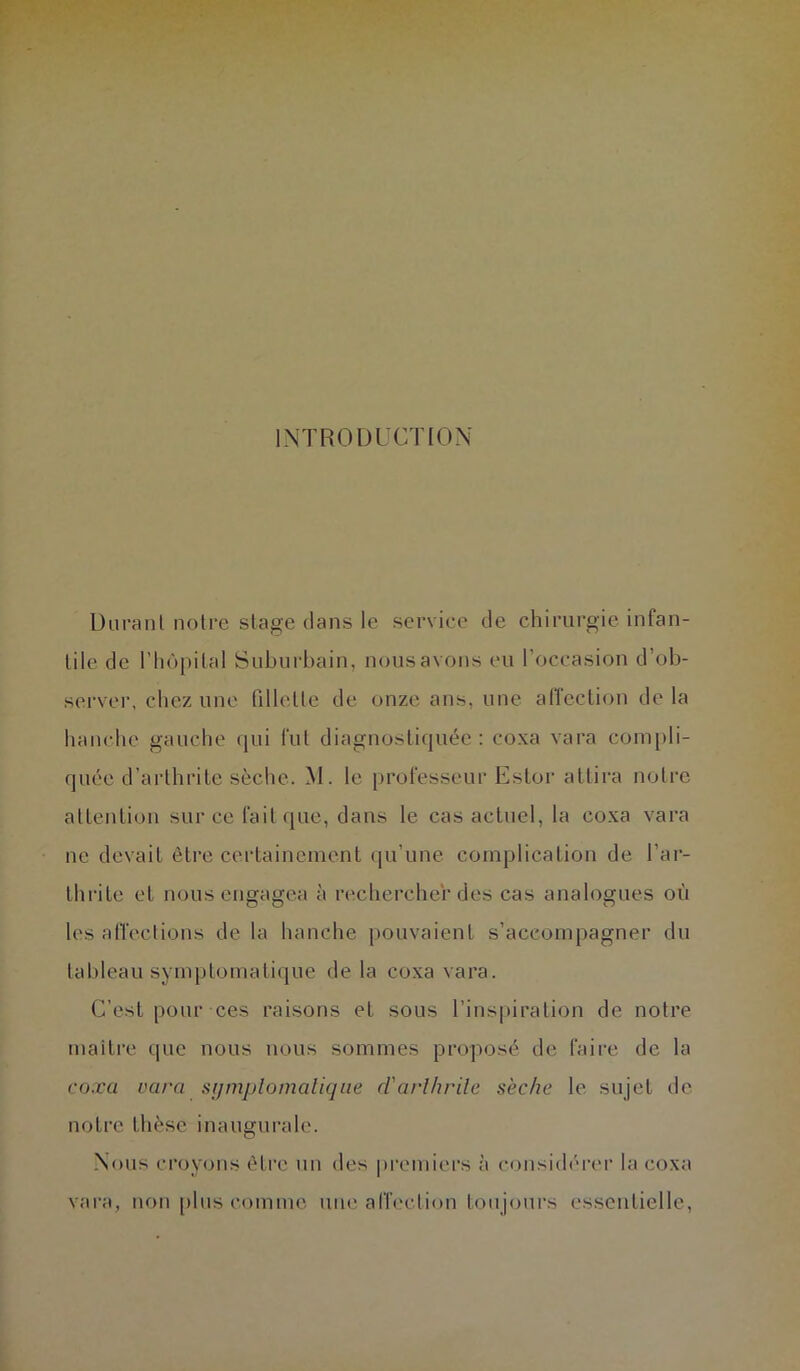 INTRODUCTION Durant notre stage dans le service de chirurgie infan- tile de riiôpital Suburbain, nous avons eu l’occasion d’ob- server, cliez une fillette de onze ans, une alTeclion de la hanche gauche qui fut diagnostiquée : coxa vara coni[)li- quée d’arthrite sèche. M. le professeur Estor attira notre attention sur ce fait que, daus le cas actuel, la coxa vara ne devait être certainement qu’une complication de l’ar- thrite et nous engagea à recherche'r des cas analogues où les alTeclions de la hanche pouvaient s’accompagner du talileau symptomatique de la coxa vara. C’est pour ces raisons et sous l’inspiration de notre maître (|uc nous nous sommes proposé de faire de la coxa vara symplomalique d'arlhrile sèche le sujet de notre thèse inaugui’alc. Nous croyons être un des |)remiers à considérer la coxa vara, non plus comme une affection toujours essentielle.