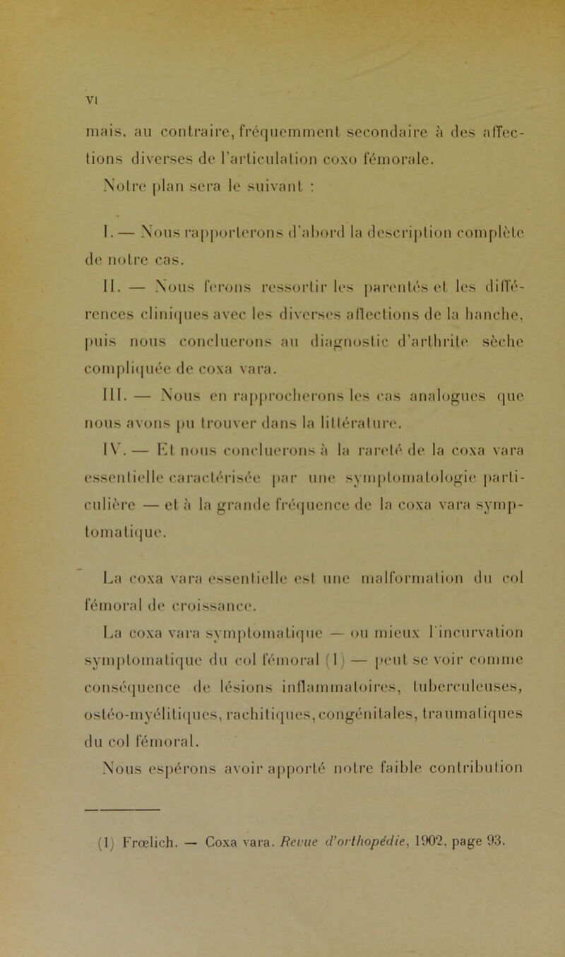 mais, au contraire, fréquemment secondaire à des alTec- tions diverses de l’articulation coxo fémorale. Notre plan sei’a le suivant ; I. — Nous rapporterons d’abord la descri|)tion com[)léle de notre cas. II. — Nous ferons ressortir les pai'cntés et les dilTé- rences clini(pies avec les diverses allections de la lianclie, puis nous concilierons au diagnostic d’artlirite sèche compliipiée de coxa vara. III. — Nous en ra|>|)roclierons les cas analogues (]ue nous avons pu trouver dans la littéi'atnre. I\’.— Et nous concilierons à la rai’cté de la coxa vara essentielle caractérisée par une symptomatologii' parti- culière — et à la grande fréquence de la coxa vara symp- tomati(|ue. La coxa vara essentielle est une malformation du col fémoral de croissance. La coxa vara sym|)tomatique — ou mieux rincurvalion symptomatique du col fémoral (1) — ]ieiit se voir comme couséijuence de lésions inllammatoires, tuberculeuses, ostéo-myélitif|ues, racliitiipies,congénitales, traumatiques du col fémoral. Nous espérons avoir a|iporté notre faible contribution (!) Frœlich. — Coxa vara. Beme d’orUiopéclie, 1902, page 93.