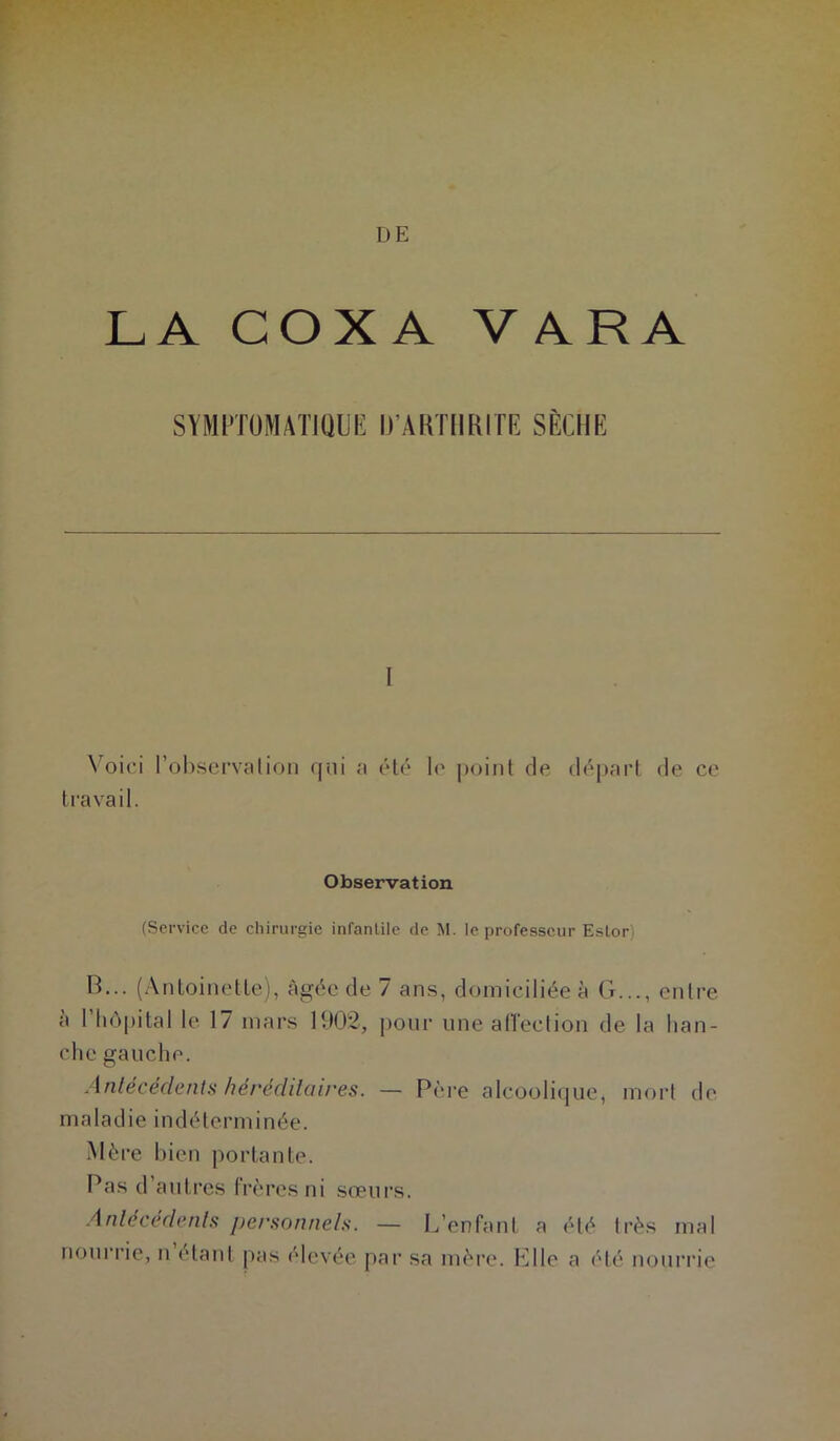 DE LA COXA VARA SYMPTOMATIQUE D’AUTllRITE SÈCHE I \ oici l’ol^servalion qni a élô lo |)oint de (h^part de ce travail. Observation (Service de chirurgie infantile de M. le professeur Eslor) B... (Antoinette), âgée de 7 ans, domiciliée à G..., entre à riiôj)ital le 17 mars 1002, pour une alTeclion de la han- che gauche. Anlécédenls héréclilaires. — Père alcooli(|ue, morl de maladie indéterminée. .Mère bien portante. Pas d’autres frères ni sœurs. Anlécédenh personnels. — L’enfant a été très mal nourrie, n étant pas élevée par sa mère. Elle a été nourrie