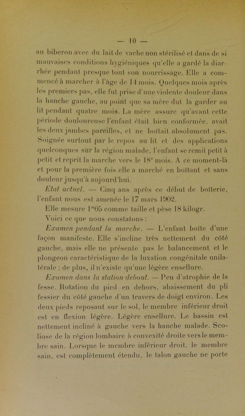 an l)il)cron avec du lailde vache non stérilisé <‘t dans do si inanvaises conditions liygiéni(|iies (|n’clle a gardé la diar- idiéo (lendanl |)res(jne tout son nourrissage. Elle a com- mencé marcher à l’Age de 1 1 mois. Oneh|nes mois après les premiers i)as, elle fnl prise d’nne violente donlenr dans la hanche gauche, an point (pie sa mèn' dut la garder an lit |)endant (piatre mois. La mère assure (pi’avant celte |)ériode donlonrense l’enfant était bien conformée, avait les den.\ jambes pareilles, et ne boitait absolnment pas. Soignée surtout par le rojios an lit et d(‘s applications (pielcoiKpies sur la région malade, l’enfant se remit petit A petit et reprit la marche vers le 1>S' mois. A ce moment-là et pour la première fois elle a mairhé en boitant et sans donlenr jnscpi’à anjonrd’hni. Klal aclnel. — (a’m| ans après ce début de boiterie, l’enfant mnis est amenée le 17 mars 100'2. Elle mesure l“0r) comme taille et pèse IHkilogr. N’oici c(‘(pie nous constatons: Examen pendant ta marche. — L’enfant boite d’nne fa^'on manifeste. Elle s’incline très nettement du côté gauche, mais elle ne |)résenle pas le balancement et le plongeon caracléristiipie de la luxation congénitale unila- térale ; de pins, il n’existe (pi’iine légère ensellnre. E.ramen dans la station debout. — Peu d’alro|)hie de la fesse. Holalion dn |)ied en dehors, abaissement du pli fessier dn c(Mé gauche d’nn travers de doigt environ. Les deux pieds reposant sur le sol, le membre inférieur droit est en llexion légère. Légère ensellnre. I.,e bassin est nettement incliné à gauche vers la hanche malade. Sco- liose de la région h^mbaire à convexité droite vers le mem- bn* sain. Lorsipie le membre inférieur droit, le membre sain, est complètement étendu, le talon gauche ne porte