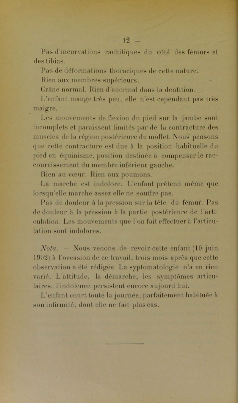 Pas (rincui’Vfilioiis racliili(jues du côté des fémurs el des lihias. Pas de déformalious thoraciques de celte nature. Pieu aux memhres supérieurs. PrAne normal. Bien d’anormal dans la deuliliou. L’enfant man<^e li’ès peu, elle n’esl cependant [>as très maigre. Les mouvements de flexion du pied sur la jambe sont incomj)lels et paraissent limités par de la contracture des muscles de la régioti postérieure du mollet. Nous pensons (pie cette contracture est due à la position habituelle du pied en écpiinisme, position destinée à compenser le rac- courcissement du membre inférieur gauche. Bien au c(pur. Bien aux poumons. La mai'che est indoloi’c. L’enfant |)rélend même (juc lorscprelle mai’che assez elle ne soulfiv' pas. Pas de douleur A la pression sur la télé du fémur. Pas de douleur à la pression à la |»artie postérieure de l’arti culalion. l.,es mouvemeiils (pie l’on fait elTecluer à l’arlicu- lalioii sont indolores. i\ola. — Nous venons de revoir cette enfant (10 juin lî)ir2) à l’occasion de ce travail, trois mois après (jiic cette observation a été rédigée l.a syplomalologie n’a en rien varié. L’altilnde, la démarche, les sym|)t<)nies articu- laires, l’indolence persistent encore aujourd’hui. l/enfanl court toute la journée, ])arfailcment habituée à son intirmité, dont elle ne fait plus cas.