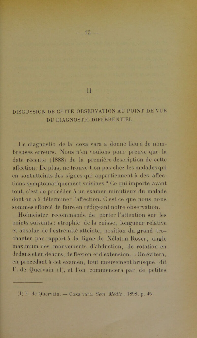 t.* t*' - 13 — II DISCUSSION DE CETTE OBSERVATION AU POINT DE VUE DU DIAGNOSTIC DIFFÉRENTIEL Le rliagnoslic de la coxa vara a donné lieu à de nom- breuses erreurs. Nous n’en voulons pour preuve que la date récente (1888) de la première description de cette affection. Déplus, ne trouve-t-on pas chez les maladesqui en sontatteints des signes (jui appartiennent à des affec- tions symptomatiquement voisines ? Ce qui importe avant tout, c’est de procéder à un examen minutieux du malade dont on a à déterminer l’affection. C’est ce que nous nous sommes efforcé de faire en rédigeant notre observation. flofmeister recommande de porter l’attention sur les points suivants : atrophie de la cuisse, longueur relative et absolue de l’extrémité atteinte, position du grand tro- chanter par rapport è la ligne de Nélaton-Hoser, angle maximum des mouvements d’abduction, de rotation en dedans et en dehors, de flexion etd’extension. « On évitera, en procédante cet examen, tout mouvement brusque, dit 1‘. de Quervain il), et l’on commencera par de petites (Ij E- <-le (Jaervain. — Co.xa vara. Sem. Médic., I8t)8, p. 45.