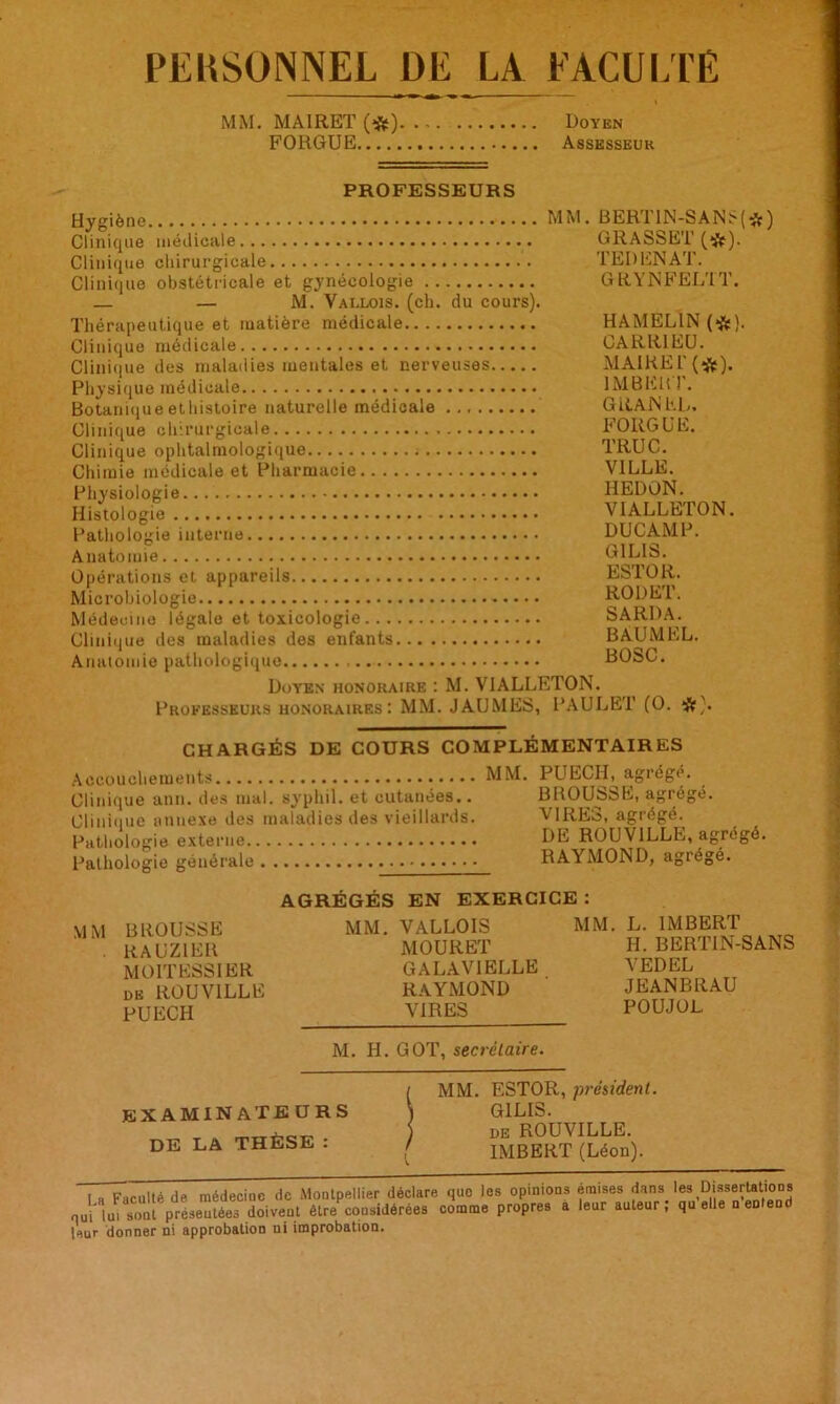 PEKSONNEL DE LA FACULTÉ MM. MAIRET (#) Doyen FORGUE Assesseur PROFESSEURS Hygiène MM. Clinique médicale Clinique chirurgicale Clinique obstétricale et gynécologie — — M. Vallois. (ch. du cours). Thérapeutique et matière médicale Clinique médicale Clinique des maladies mentales et nerveuses Physique médicale Botanique ethistoire naturelle médicale Clinique chirurgicale Clinique ophtalmologique Chimie médicale et Pharmacie Physiologie... Histologie Pathologie interne Anatomie Opérations et appareils Microbiologie Médecine légale et toxicologie Clinique des maladies des enfants Anatomie pathologique BERT1N-SANS( GRASSET (#). TER EN AT. GRYNFELTT. HAMEL1N (#). CARR1EU. MAIRE !'(#). IMBERT. G R AN KD. FORGUE. TRUC. VILLE. IIEDON. VIALLETON. DUCAMP. G1LIS. ESTOR. RODET. SARDA. BAUMEL. BOSC. Doyen honoraire : M. VIALLETON. Professeurs honoraires: MM. JAUMES, PAULET (O. #). *) CHARGÉS DE COURS COMPLÉMENTAIRES Accouchements MM. PUECH, agrège. Clinique anu. des mal. svphil. et cutanées.. BHOUs&R, agrège. Clinique annexe des maladies des vieillards. VIRES, agrégé. Pathologie externe DE ROU VILLE, agrégé. Pathologie générale RAYMOND, agrégé. AGRÉGÉS EN EXERCICE : MM BROUSSE . RAUZIER MOITESSIER de ROUV1LLE PUECH MM. VALLOIS MOURET GALAVIELLE RAYMOND VIRES L. IMBERT H. BERTIN-SANS VEDEL JEANBRAU POUJOL. M. H. GOT, secrétaire. examinateurs DE LA THÈSE : MM. ESTOR, président. GILIS. de ROUVILLE. IMBERT (Léon). I „ Faculté de médecine de Montpellier déclare que les opinions émises dans, les Dissertations oui lut sont présentées doivent être coosidérées comme propres a leur auteur, quelle □ eDleud leur donner ni approbation ni improbation.
