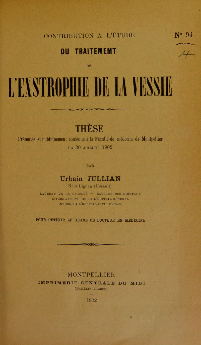 THÈSE Présentée et publiquement soutenue à la Faculté de médecine de Montpellier LE 30 JUILLET 1902 PAR Urbain JULLIAN Né-à Lignan (Hérault) . , / LAUREAT DE LA FACULTE — EXTERNE DES HOPITAUX INTERNE PROVISOIRE A L’HOPITAL GÉNÉRAL INTERNE A L’HOPITAL CIVIL ü’ORAN POUR OBTENIR LE GRADE DE DOCTEUR EN MÉDECINE MONTPELLIER imprimerie centrale du midi (hamelin frèuks) 1902