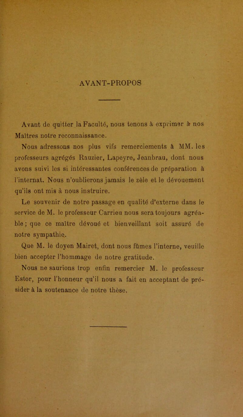 AVANT-PROPOS Avant de quitter la Faculté, nous tenons à exprimer èt nos Maîtres notre reconnaissance. Nous adressons nos plus vifs remerciements à MM. les professeurs agrégés Rauzier, Lapeyre, Jeanbrau, dont nous avons suivi les si intéressantes conférences de préparation à l’internat. Nous n’oublierons jamais le zèle et le dévouement qu’ils ont mis à nous instruire. Le souvenir de notre passage en qualité d’externe dans le service de M. le professeur Carrieu nous sera toujours agréa- ble; que ce maître dévoué et bienveillant soit assuré de notre sympathie. Que M. le doyen Mairet, dont nous fûmes l’interne, veuille bien accepter l’hommage de notre gratitude. Nous ne saurions trop enfin remercier M. le professeur Estor, pour l’honneur qu’il nous a fait en acceptant de pré- sider à la soutenance de notre thèse.