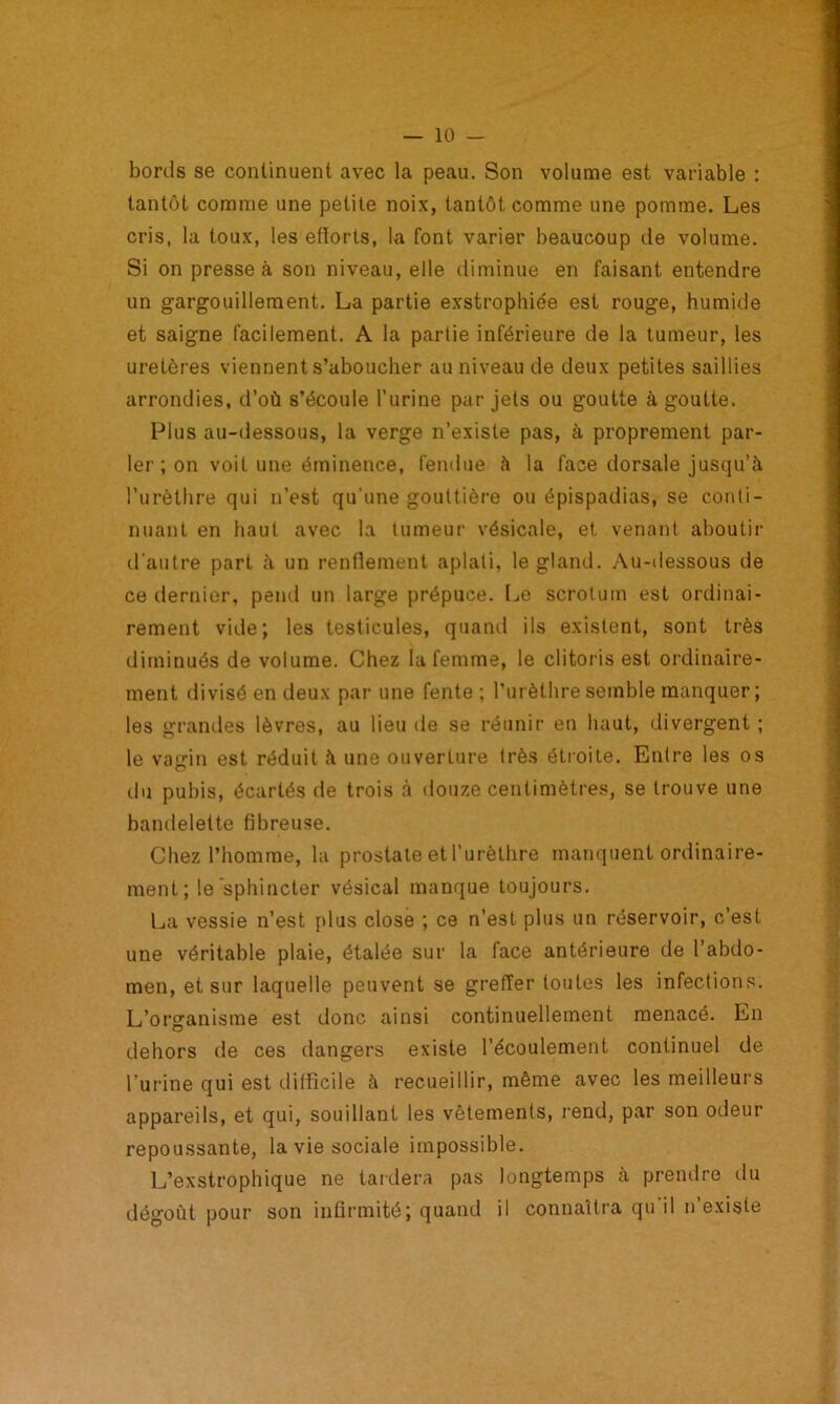 bonis se continuent avec la peau. Son volume est variable : tantôt comme une petite noix, tantôt comme une pomme. Les cris, la toux, les efforts, la font varier beaucoup de volume. Si on presse à son niveau, elle diminue en faisant entendre un gargouillement. La partie exstrophide est rouge, humide et saigne facilement. A la partie inférieure de la tumeur, les uretères viennent s’aboucher au niveau de deux petites saillies arrondies, d’où s’écoule l’urine par jets ou goutte à goutte. Plus au-dessous, la verge n’existe pas, à proprement par- ler ; on voit une éminence, fendue à la face dorsale jusqu’à l’urèthre qui n’est qu’une gouttière ou épispadias, se conti- nuant en haut avec la tumeur vésicale, et venant aboutir d'autre part à un renflement aplati, le gland. Au-dessous de ce dernier, pend un large prépuce. Le scrotum est ordinai- rement vide; les testicules, quand ils existent, sont très diminués de volume. Chez la femme, le clitoris est ordinaire- ment divisé en deux par une fente ; l’urèthre semble manquer; les grandes lèvres, au lieu de se réunir en haut, divergent ; le vagin est réduit à une ouverture très étroite. Entre les os du pubis, écartés de trois à douze centimètres, se trouve une bandelette fibreuse. Chez l’homme, la prostate et l’urèthre manquent ordinaire- ment; le sphincter vésical manque toujours. La vessie n’est [dus close ; ce n’est plus un réservoir, c'est une véritable plaie, étalée sur la face antérieure de l’abdo- men, et sur laquelle peuvent se greffer toutes les infections. L’organisme est donc ainsi continuellement menacé. En dehors de ces dangers existe l’écoulement continuel de l’urine qui est difficile à recueillir, même avec les meilleurs appareils, et qui, souillant les vêtements, rend, par son odeur repoussante, la vie sociale impossible. L’exstrophique ne tardera pas longtemps à prendre du dégoût pour son infirmité; quand il connaîtra qu il n’existe