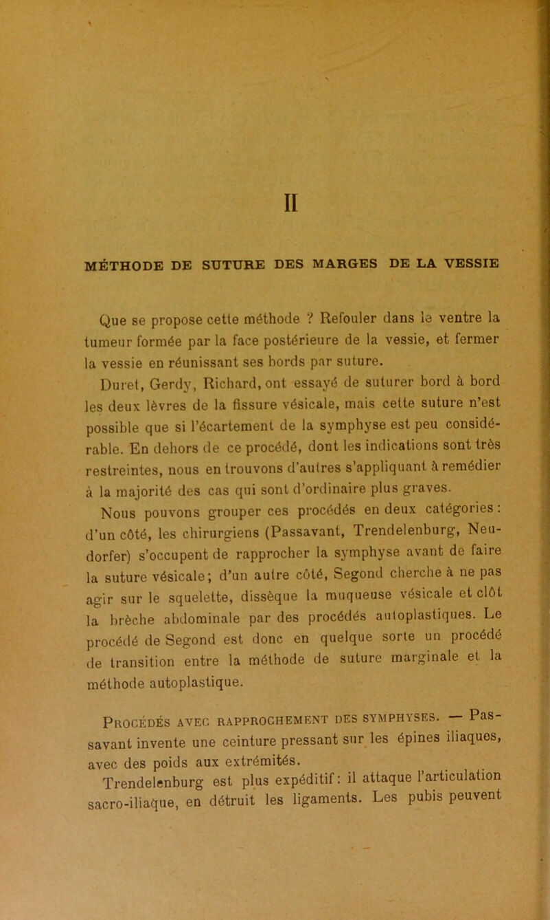 MÉTHODE DE SUTURE DES MARGES DE LA VESSIE Que se propose cette méthode ? Refouler dans le ventre la tumeur formée par la face postérieure de la vessie, et fermer la vessie en réunissant ses bords par suture. Duret, Gerdy, Richard, ont essayé de suturer bord à bord les deux lèvres de la fissure vésicale, mais cette suture n’est possible que si l’écartement de la symphyse est peu considé- rable. En dehors de ce procédé, dont les indications sont très restreintes, nous en trouvons d’autres s’appliquant à remédier à la majorité des cas qui sont d’ordinaire plus graves. Nous pouvons grouper ces procédés en deux catégories : d’un côté, les chirurgiens (Passavant, Trendelenburg, Neu- dorfer) s'occupent de rapprocher la symphyse avant de faire la suture vésicale; d’un autre côté, Segond cherche à ne pas agir sur le squelette, dissèque la muqueuse vésicale et clôt la brèche abdominale par des procédés autoplastiques. Le procédé de Segond est donc en quelque sorte un procédé de transition entre la méthode de suture marginale et la méthode autoplastique. Procédés avec rapprochement des symphyses. — Pas- savant invente une ceinture pressant sur les épines iliaques, avec des poids aux extrémités. Trendelenburg est plus expéditif: il attaque l’articulation sacro-iliaque, en détruit les ligaments. Les pubis peuvent