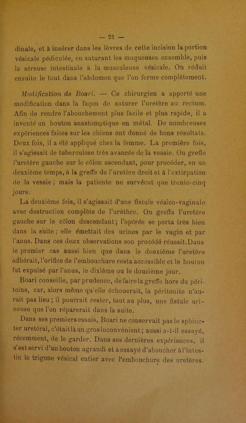 dinale, et à insérer dans les lèvres de celle incision la portion vésicale pédiculée, en suturant les muqueuses ensemble, puis la séreuse intestinale à la musculeuse vésicale. On réduit ensuite le tout dans l’abdomen que l’on ferme complètement. Modification de Boari. — Ce chirurgien a apporté une modification dans la façon de suturer l’uretère au rectum. Afin de rendre l’abouchement plus facile et plus rapide, il a inventé un bouton anastomotique en métal. De nombreuses expériences faites sur les chiens ont donné de bons résultats. Deux fois, il a été appliqué chez la femme. La première fois, il s’agissait de tuberculose très avancée de la vessie. On grefte l’uretère gauche sur le côlon ascendant, pour procéder, en un deuxième temps, à la greffe de l’uretère droit et à l’extirpation de la vessie; mais la patiente ne survécut que trente-cinq jours. La deuxième fois, il s’agissait d’une fistule vésico-vaginale avec destruction complète de l’urèthre. On greffa l’uretère gauche sur le côlon descendant ; l’opérée se porta très bien dans la suite ; elle émettait des urines par le vagin et par l’anus. Dans ces deux observations son procédé réussit.Dans le premier cas aussi bien que dans le deuxième l’uretère adhérait, l’orifice de l’embouchure resta accessible et le bouton fut expulsé par l’anus, le dixième ou le douzième jour. Boari conseille, par prudence, de faire la greffe hors du péri- toine, car, alors même quelle échouerait, la péritonite n’au- rait pas lieu; il pourrait rester, tout au plus, une fistule mi- neuse que l’on réparerait dans la suite. Dans ses premiers essais, Boari ne conservait pas le sphinc- ter urétéral, c’étaitlàun grosinconvénient; aussi a-t-il essa3’é, îécemment, île le garder. Dans ses dernières expériences, il s’estservi d’un bouton agrandi et aessayé d’aboucher àl’inles- lin le trigone vésical entier avec l’embouchure des uretères. «