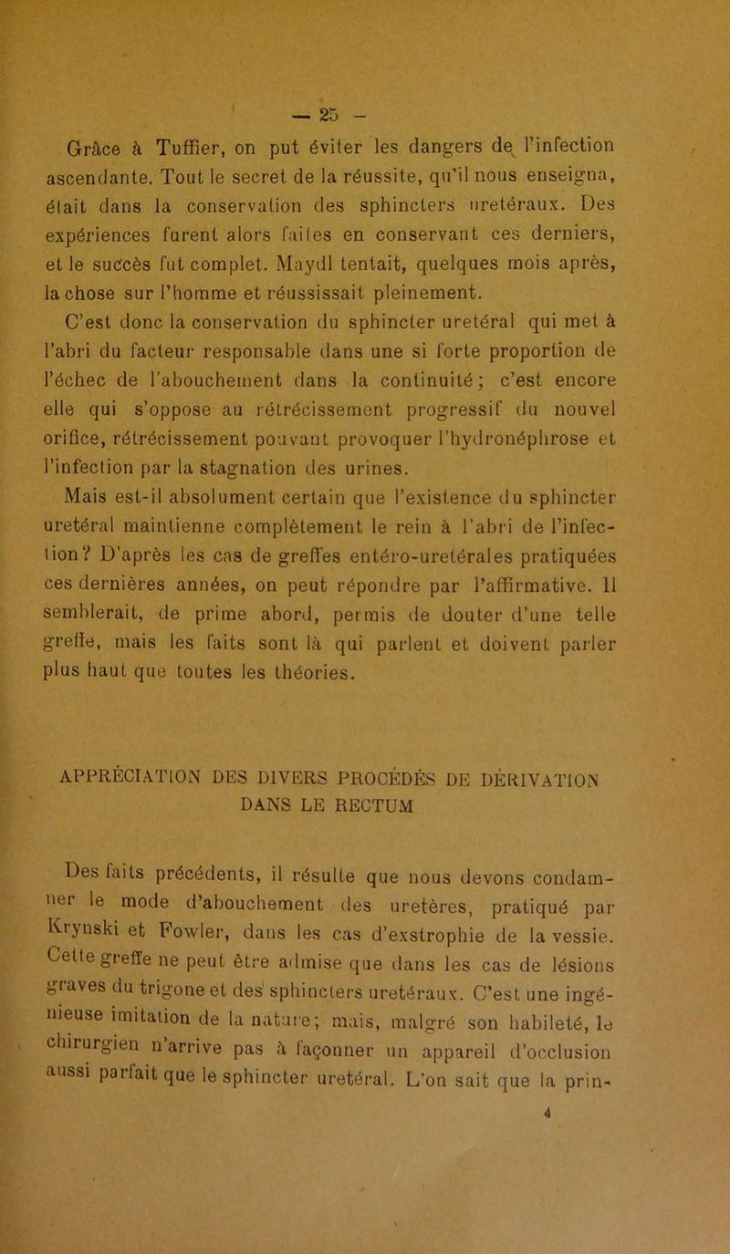 Grâce à Tuffier, on put éviter les dangers de l’infection ascendante. Tout le secret de la réussite, qu’il nous enseigna, était dans la conservation des sphincters urétéraux. Des expériences furent alors faites en conservant ces derniers, et le suc'cès fut complet. Maydl tentait, quelques mois après, la chose sur l’homme et réussissait pleinement. C’est donc la conservation du sphincter urétéral qui met à l’abri du facteur responsable dans une si forte proportion de l’échec de l’abouchement dans la continuité; c’est encore elle qui s’oppose au rétrécissement progressif du nouvel orifice, rétrécissement pouvant provoquer l’hydronéphrose et l’infect ion par la stagnation des urines. Mais est-il absolument certain que l’existence du sphincter urétéral maintienne complètement le rein à l’abri de l’infec- tion? D’après les cas de greffes entéro-uretérales pratiquées ces dernières années, on peut répondre par l’affirmative. 11 semblerait, de prime abord, permis de douter d’une telle grefle, mais les faits sont là qui parlent et doivent parler plus haut que toutes les théories. APPRÉCIATION DES DIVERS PROCÉDÉS DE DÉRIVATION DANS LE RECTUM Des faits précédents, il résulte que nous devons condam- ei le mode d’abouchement des uretères, pratiqué par Kijnski et Fowler, dans les cas d’exstrophie de la vessie. Cette greffe ne peut être admise que dans les cas de lésions graves du trigoneet des1 sphincters urétéraux. C’est une ingé- nieuse imitation de la nature; mais, malgré son habileté, le chirurgien n arrive pas à façonner un appareil d’occlusion aussi parfait que le sphincter urétéral. L’on sait que la prin- 4