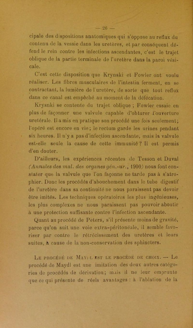 ci pale des dispositions anatomiques qui s’oppose au reflux du contenu de la vessie dans les uretères, et par conséquent dé- fend le rein contre les infections ascendantes, c’est le trajet oblique de la partie terminale de l’uretère dans la paroi vési- cale. C’est cette disposition que Krynski et Fowler ont voulu réaliser. Les fibres musculaires de l’intestin ferment, en se contractant, la lumière de 1 uretère, île sorte que tout reflux dans ce canal est empêché au moment de la défécation. Krysnki se contente du trajet oblique ; Fowler essaie en plus île façonner une valvule capable d’obturer l’ouverture uretérale. Il a mis en pratique son procédé une fois seulement; l'opéré est encore en vie; le rectum garde les urines pendant six heures. Il n’y a pas d’infection ascendante, mais la valvule est-elle seule la cause de cette immunité ? Il est permis d’en douter. D’ailleurs, les expériences récentes de Tesson et Duval (Annules des mal. des organes yen.-ur.t 1900J nous font con- stater que la valvule que l’on façonne ne tarde pas à s’atro- phier. Doue les procédés d’abouchement dans le tube digestif de l’uretère dans sa continuité ne nous paraissent pas devoir être imités. Les techniques opératoires les plus ingénieuses, les plus complexes ne nous paraissent pas pouvoir aboutir à une protection suffisante contre l’infection ascendante. Quant au procédé de Peters, s’il présente moins de gravité, parce qu’on suit une voie extra-péritonéale, il semble favo- riser par contre le rétrécissement des uretères et leurs suites, h cause de la non-conservation des sphincters. Le procédé de Mayi l est le procédé de choix.— Le procédé de Maydl est une imitation des deux autres catégo- ries de procédés de dérivation; mais il ne leur emprunte ijue ce qui présente de réels avantages: à l’ablation de la