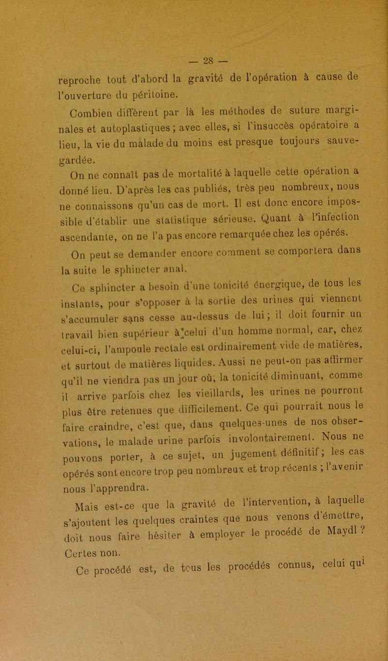 reproche tout d’abord la gravité de 1 opération à cause de l’ouverture du péritoine. Combien diffèrent par là les méthodes de suture margi- nales et autoplastiques ; avec elles, si l’insuccès opératoire a lieu, la vie du malade du moins est presque toujours sauve- gardée. On ne connaît pas de mortalité à laquelle cette opération a donné lieu. D’après les cas publiés, très peu nombreux, nous ne connaissons qu’un cas de mort. Il est donc encoie impos- sible d’établir une statistique sérieuse. Quant à l’infection ascendante, on ne l’a pas encore remarquée chez les opérés. On peut se demander encore comment se comportera dans la suite le sphincter anal. Ce sphincter a besoin d'une tonicité énergique, de tous les instants, pour s’opposer à la sortie des urines qui viennent s’accumuler sqms cesse au-dessus de lui ; il doit fournir un travail bien supérieur à'celui d’un homme normal, car, chez celui-ci, l’ampoule rectale est ordinairement vide de matières, et surtout de matières liquides. Aussi ne peut-on pas affirmer qu’il ne viendra pas un jour où, la tonicité diminuant, comme il arrive parfois chez les vieillards, les urines ne pourront plus être retenues que difficilement. Ce qui pourrait nous le faire craindre, c’est que, dans quelques-unes de nos obser- vations, le malade urine parfois involontairement. Nous ne pouvons porter, à ce sujet, un jugement définitif; les cas opérés sont encore trop peu nombreux et trop récents ; 1 avenir nous l’apprendra. Mais est-ce que la gravité de l’intervention, à laquelle s’ajoutent les quelques craintes que nous venons d émettre, doit nous faire hésiter à employer le procédé de Maydl ? Certes non. Ce procédé est, de tous les procédés connus, celui qui