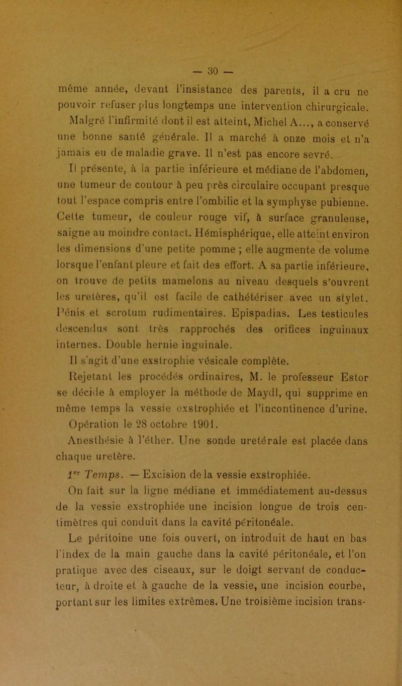 même année, devant l’insistance des parents, il a cru ne pouvoir refuser plus longtemps une intervention chirurgicale. Malgré l’infirmité dont il est atteint, Michel A..., a conservé une bonne santé générale. Il a marché à onze mois et n’a jamais eu de maladie grave. 11 n’est pas encore sevré. Il présente, à la partie inférieure et médiane de l’abdomen, une tumeur de contour à peu près circulaire occupant presque tout l'espace compris entre l’ombilic et la symphyse pubienne. Celte tumeur, de couleur rouge vif, à surface granuleuse, saigne au moindre contact. Hémisphérique, elle atteint environ les dimensions d'une petite pomme ; elle augmente de volume lorsque l’enfant pleure et fait des effort. A sa partie inférieure, on trouve de petits mamelons au niveau desquels s’ouvrent les uretères, qu’il est facile de cathétériser avec un stylet. Pénis et scrotum rudimentaires. Epispadias. Les testicules descendus sont très rapprochés des orifices inguinaux internes. Double hernie inguinale. Il s'agit d’une e.xstrophie vésicale complète. Rejetant les procédés ordinaires, M. le professeur Estor se décide à employer la méthode de Maydl, qui supprime en même temps la vessie exstrophiée et l’incontinence d’urine. Opération le 28 octobre 1901. Anesthésie à l’éther, line sonde uretérale est placée dans chaque uretère. 1er Temps. — Excision delà vessie exstrophiée. On lait sur la ligne médiane et immédiatement au-dessus de la vessie exstrophiée une incision longue de trois cen- timètres qui conduit dans la cavité péritonéale. Le péritoine une fois ouvert, on introduit de haut en bas l’index de la main gauche dans la cavité péritonéale, et l’on pratique avec des ciseaux, sur le doigt servant de conduc- teur, à droite et à gauche de la vessie, une incision courbe, portant sur les limites extrêmes. Une troisième incision trans-