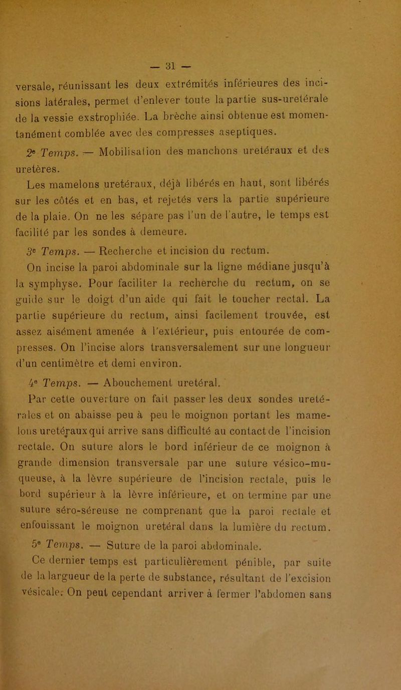 versale, réunissant les deux extrémités inférieures des inci- sions latérales, permet d’enlever toute la partie sus-uretérale de la vessie exstrophiée. La brèche ainsi obtenue est momen- tanément comblée avec des compresses aseptiques. 2e Temps. — Mobilisation des manchons urétéraux et des uretères. Les mamelons urétéraux, déjà libérés en haut, sont libérés sur les côtés et en bas, et rejetés vers la partie supérieure de la plaie. On ne les sépare pas l’un de l'autre, le temps est facilité par les sondes à demeure. 3e Temps. — Recherche et incision du rectum. On incise la paroi abdominale sur la ligne médiane jusqu’à la symphyse. Pour faciliter la recherche du rectum, on se guide sur le doigt d’un aide qui fait le toucher rectal. La partie supérieure du rectum, ainsi facilement trouvée, est assez aisément amenée à l’extérieur, puis entourée de com- presses. On l’incise alors transversalement sur une longueur d’un centimètre et demi environ. 4e Temps. — Abouchement urétéral. Par cette ouverture on fait passer les deux sondes urété- rales et on abaisse peu à peu le moignon portant les mame- lons urétéraux qui arrive sans difficulté au contact de l’incision rectale. On suture alors le bord inférieur de ce moignon à grande dimension transversale par une suture vésico-mu- queuse, à la lèvre supérieure de l’incision rectale, puis le bord supérieur à la lèvre inférieure, et on termine par une suture séro-séreuse ne comprenant que la paroi reclale et enfouissant le moignon urétéral dans la lumière du rectum. 5® Temps. — Suture de la paroi abdominale. Ce dernier temps est particulièrement pénible, par suite de la largueur de la perte de substance, résultant de l’excision vésicale.- On peut cependant arriver à fermer l’abdomen sans