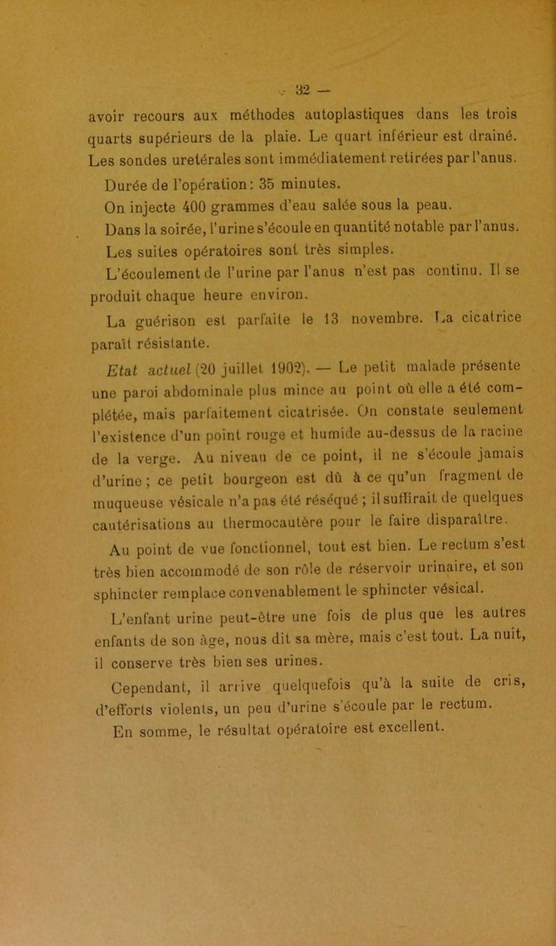 avoir recours aux méthodes autoplastiques dans les trois quarts supérieurs de la plaie. Le quart inférieur est drainé. Les sondes urétérales sont immédiatement, retirées par l’anus. Durée de l’opération: 35 minutes. On injecte 400 grammes d’eau salée sous la peau. Dans la soirée, l’urine s’écoule en quantité notable par l’anus. Les suites opératoires sont très simples. L’écoulement de l’urine par l’anus n’est pas continu. Il se produit chaque heure environ. La guérison est parfaite le 13 novembre. La cicatrice paraît résistante. Etat actuel (20 juillet 1902). — Le petit malade présente une paroi abdominale plus mince au point où elle a été com- plétée, mais parfaitement cicatrisée. On constate seulement l’existence d’un point rouge et humide au-dessus de la racine de la verge. Au niveau île ce point, il ne s’écoule jamais d’urine; ce petit bourgeon est dû à ce qu’un fragment de muqueuse vésicale n’a pas été réséqué ; il suffirait de quelques cautérisations au thermocautère pour le faire disparaître. Au point de vue fonctionnel, tout est bien. Le rectum s est très bien accommodé de son rôle de réservoir urinaire, et son sphincter remplace convenablement le sphincter vésical. L’enfant urine peut-être une fois de plus que les autres enfants de son âge, nous dit sa mère, mais c’est tout. La nuit, il conserve très bien ses urines. Cependant, il arrive quelquefois qu’à la suite de cris, d’efforts violents, un peu d’urine s’écoule par le rectum. En somme, le résultat opératoire est excellent.