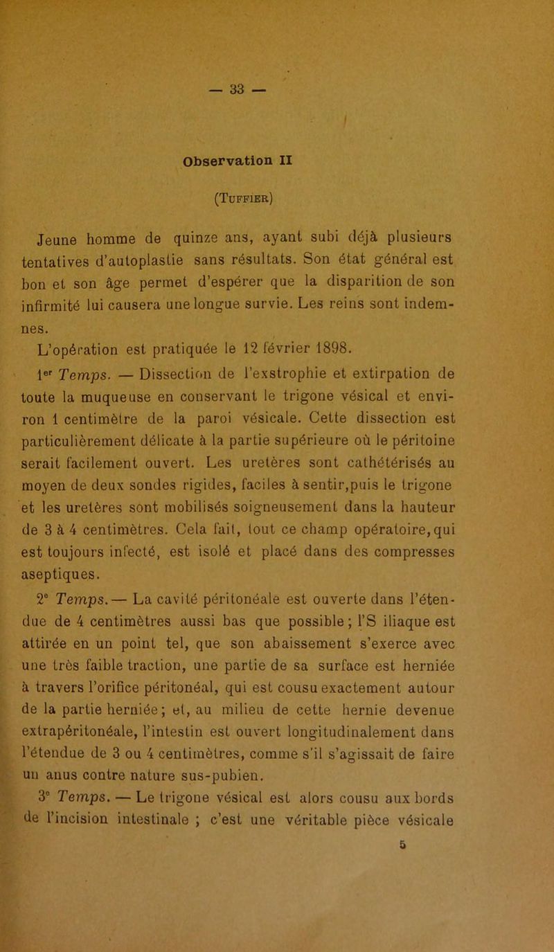 Observation II (Tuffier) Jeune homme de quinze ans, ayant subi déjà plusieurs tentatives d’autoplastie sans résultats. Son état général est bon et son âge permet d’espérer que la disparition de son infirmité lui causera une longue survie. Les reins sont indem- nes. L’opération est pratiquée le 12 février 1898. 1er Temps. — Dissection de l’exstrophie et extirpation de toute la muqueuse en conservant le trigone vésical et envi- ron 1 centimètre de la paroi vésicale. Cette dissection est particulièrement délicate à la partie supérieure où le péritoine serait facilement ouvert. Les uretères sont cathétérisés au moyen de deux sondes rigides, faciles à sentir,puis le trigone et les uretères sont mobilisés soigneusement dans la hauteur de 3 à 4 centimètres. Cela fait, tout ce champ opératoire, qui est toujours infecté, est isolé et placé dans des compresses aseptiques. 2° Temps.— La cavité péritonéale est ouverte dans l’éten- due de 4 centimètres aussi bas que possible ; l’S iliaque est attirée en un point tel, que son abaissement s’exerce avec une très faible traction, une partie de sa surface est herniée à travers l’orifice péritonéal, qui est cousu exactement autour de la partie herniée ; et, au milieu de cette hernie devenue extrapéritonéale, l’intestin est ouvert longitudinalement dans l’étendue de 3 ou 4 centimètres, comme s’il s’agissait de faire un anus contre nature sus-pubien. 3° Temps. — Le trigone vésical est alors cousu aux bords de l’incision intestinale ; c’est une véritable pièce vésicale 5