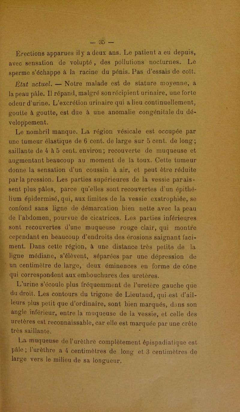 Érections apparues il y a deux ans. Le patient a eu depuis, avec sensation de volupté , des pollutions nocturnes. Le sperme s’échappe à la racine du pénis. Pas d’essais de coït. État actuel. — Notre malade est de stature moyenne, a la peau pâle. Il répand, malgré son récipient urinaire, une forte odeur d’urine. L’excrétion urinaire qui a lieu continuellement, goutte à goutte, est due à une anomalie congénitale du dé- veloppement. Le nombril manque. La région vésicale est occupée par une tumeur élastique de 6 cent, de large sur 5 cent, de long; saillante de 4 à 5 cent, environ; recouverte de muqueuse et augmentant beaucoup au moment de la toux. Cette tumeur donne la sensation d’un coussin à air, et peut être réduite par la pression. Les parties supérieures de la vessie parais- sent plus pâles, parce qu’elles sont recouvertes d’un épithé- lium épidermisé, qui, aux limites de la vessie exstrophiée, se confond sans ligne de démarcation bien nette avec la peau de l’abdomen, pourvue de cicatrices. Les parties inférieures sont recouvertes d’une muqueuse rouge clair, qui montre cependant en beaucoup d’endroits des érosions saignant faci- ment. Dans cette région, à une distance très petite de la ligne médiane, s’élèvent, séparées par une dépression de un centimètre de large, deux éminences en forme de cône qui correspondent aux embouchures des uretères. L’urine s’écoule plus fréquemment de l’uretère gauche que du droit. Les contours du trigone de Lieutaud, qui .est d’ail- leurs plus petit que d’ordinaire, sont bien marqués, dans son angle inférieur, entre la muqueuse de la vessie, et celle des uretères est reconnaissable, car elle est marquée par une crête très saillante. La muqueuse de l’urèthre complètement épispadiatique est pale; 1 urèthre a 4 centimètres de long et 3 centimètres de large vers le milieu de sa longueur.