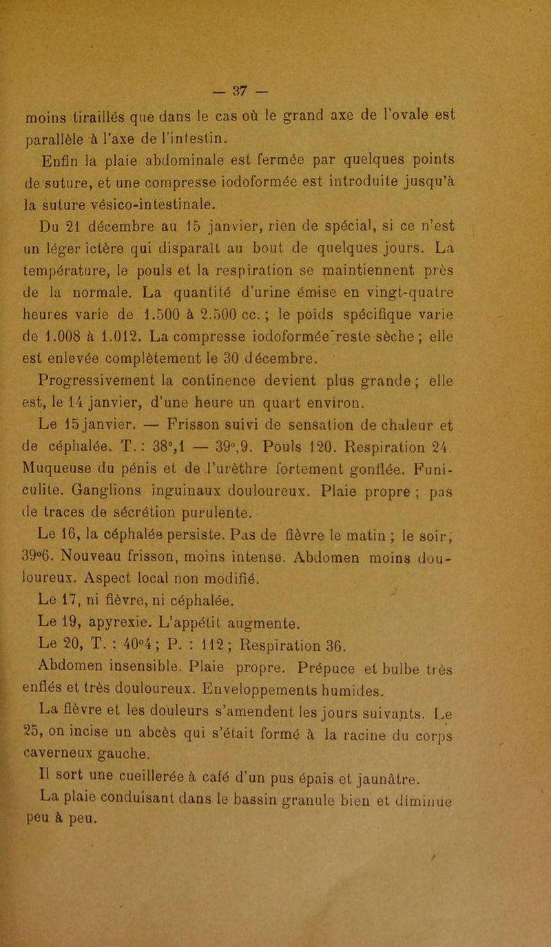 moins tiraillés que dans le cas où le grand axe de l’ovale est parallèle à l’axe de l'intestin. Enfin la plaie abdominale est fermée par quelques points de suture, et une compresse iodoformée est introduite jusqu’à la suture vésico-intestinale. Du 21 décembre au 15 janvier, rien de spécial, si ce n’est un léger ictère qui disparaît au bout de quelques jours. La température, le pouls et la respiration se maintiennent près de la normale. La quantité d’urine émise en vingt-quatre heures varie de 1.500 à 2.500 cc. ; le poids spécifique varie de 1.008 à 1.012. La compresse iodoformée'reste sèche ; elle est enlevée complètement le 30 décembre. Progressivement la continence devient plus grande; elle est, le 14 janvier, d’une heure un quart environ. Le 15 janvier. — Frisson suivi de sensation de chaleur et de céphalée. T. : 38°,1 — 39°,9. Pouls 120. Respiration 24 Muqueuse du pénis et de l’urèthre fortement gonflée. Funi- culite. Ganglions inguinaux douloureux. Plaie propre ; pas de traces de sécrétion purulente. Le 16, la céphalée persiste. Pas de fièvre le matin ; le soir, 39°6. Nouveau frisson, moins intense. Abdomen moins dou- loureux. Aspect local non modifié. Le 17, ni fièvre, ni céphalée. Le 19, apyrexie. L’appétit augmente. Le 20, T. : 40°4 ; P. : 112; Respiration 36. Abdomen insensible. Plaie propre. Prépuce et bulbe très enflés et très douloureux. Enveloppements humides. La fièvre et les douleurs s’amendent les jours suivants. Le 25, on incise un abcès qui s’était formé à la racine du corps caverneux gauche. Il sort une cueillerée à café d’un pus épais et jaunâtre. La plaie conduisant dans le bassin granule bien et diminue peu à peu.