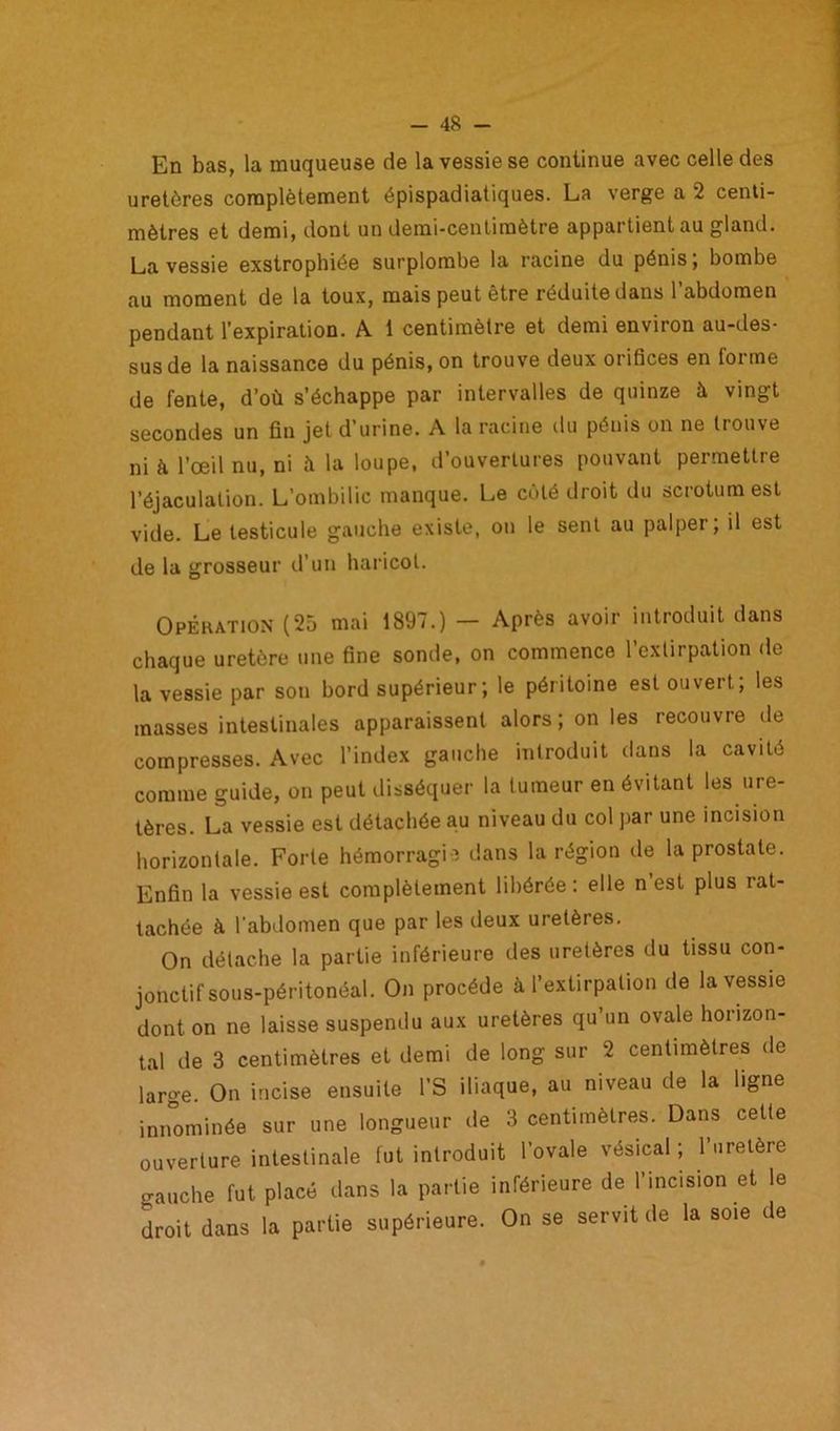 En bas, la muqueuse de la vessie se continue avec celle des uretères complètement épispadiatiques. La verge a 2 centi- mètres et demi, dont un demi-centimètre appartient au gland. La vessie exstrophiée surplombe la racine du pénis ; bombe au moment de la toux, mais peut être réduite dans l’abdomen pendant l’expiration. A. 1 centimètre et demi environ au-des- sus de la naissance du pénis, on trouve deux orifices en forme de fente, d’où s’échappe par intervalles de quinze à vingt secondes un fin jet d’urine. A la racine du pénis on ne trouve ni à l’œil nu, ni à la loupe, d’ouvertures pouvant permettre l’éjaculation. L’ombilic manque. Le côté droit du scrotum est vide. Le testicule gauche existe, on le sent au palper; il est de la grosseur d’un haricot. Opération (25 mai 1897.) — Après avoir introduit dans chaque uretère une fine sonde, on commence l’extirpation do la vessie par son bord supérieur; le péritoine est ouvert; les masses intestinales apparaissent alors ; on les recouvre de compresses. Avec l’index gauche introduit dans la cavité comme guide, on peut disséquer la tumeur en évitant les ure- tères. La vessie est détachée au niveau du col par une incision horizontale. Forte hémorragie dans la région de la prostate. Enfin la vessie est complètement libérée : elle n est plus rat- tachée à l'abdomen que par les deux uretères. On détache la partie inférieure des uretères du tissu con- jonctif sous-péritonéal. On procède à l’extirpation de la vessie dont on ne laisse suspendu aux uretères qu’un ovale horizon- tal de 3 centimètres et demi de long sur 2 centimètres de large. On incise ensuite l’S iliaque, au niveau de la ligne innommée sur une longueur de 3 centimètres. Dans celte ouverture intestinale fut introduit l’ovale vésical ; l’uretère o-auche fut placé dans la partie inférieure de l’incision et le droit dans la partie supérieure. On se servit de la soie de