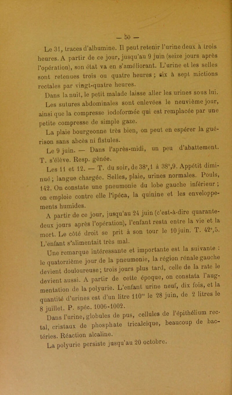 Le 31, traces d’albumine. Il peut retenir l’urine deux à trois heures. A partir de ce jour, jusqu’au 9 juin (seize jours après l’opération), son état va en s’améliorant. L’urine et les selles sont retenues trois ou quatre heures ; six à sept mictions rectales par vingt-quatre heures. Dans la nuit, le petit malade laisse aller les urines sous lui. Les sutures abdominales sont enlevées le neuvième jour, ainsi que la compresse iodoformée qui est remplacée par une petite compresse de simple gaze. La plaie bourgeonne très bien, on peut en espérer la gué- rison sans abcès ni fistules. Le 9 juin. — Dans l’après-midi, un peu d’abattement. T. s’élève. Resp. gênée. Les il et 12. — T. du soir,de38’, 1 à 38°,9. Appétit dimi- nué ; langue chargée. Selles, plaie, urines normales. Pouls, 142. On constate une pneumonie du lobe gauche inférieur ; on emploie contre elle l’ipéca, la quinine et les enveloppe- ments humides. A partir de ce jour, jusqu’au 24 juin (c’est-à-dire quarante- deux jours après l’opération), l’enfant resta entre la vie et la mort. Le côté droit se prit à son tour le 10juin. T. 42»,5. L’enfant s’alimentait très mal. Une remarque intéressante et importante est la suivante : le quatorzième jour de la pneumonie, la région rénale gauche devient douloureuse ; trois jours plus tard, celle de la rate le devient aussi. A partir de celte époque, on constata aug- mentation de la polyurie. L'enfant urine neuf, dix fois, et a quantité d'urines est d'un litre 110“ le 58 juin, de 2 litres le 8 juillet. P- spéc. 100(3-1002. Dans l'urine, globules de pus, cellules de l'épithél.um rec- ul, cristaux de phosphate tricalcique, beaucoup de bao- téries. Réaction alcaline. La polyurie persiste jusqu’au 20 octobre.