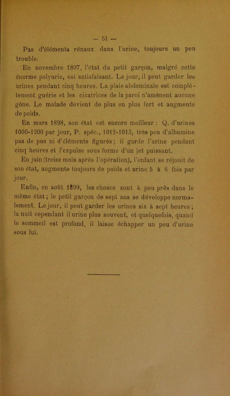 Pas d’éléments rénaux dans l’urine, toujours un peu trouble. En novembre 1897, l’état du petit garçon, malgré cette énorme polyurie, est satisfaisant. Le jour, il peut garder les urines pendant cinq heures. La plaie abdominale est complè- tement guérie et les cicatrices de la paroi n’amènent aucune gêne. Le malade devient de plus en plus fort et augmente de poids. En mars 1898, son état est encore meilleur : Q. d’urines 1000-1200 par jour, P. spéc., 1012-1013, très peu d’albumine pas de pus ni d’éléments figurés; il garde l’urine pendant cinq heures et l’expulse sous forme d’un jet puissant. En juin (treize mois après l’opération), l’enfant se réjouit de son état, augmente toujours de poids et urine 5 à 6 fois par jour. Enfin, en août 1899, les choses sont à peu près dans le même état ; le petit garçon de sept ans se développe norma- lement. Le jour, il peut garder les urines six à sept heures; la nuit cependant il urine plus souvent, et quelquefois, quand le sommeil est profond, il laisse échapper un peu d’urine sous lui.