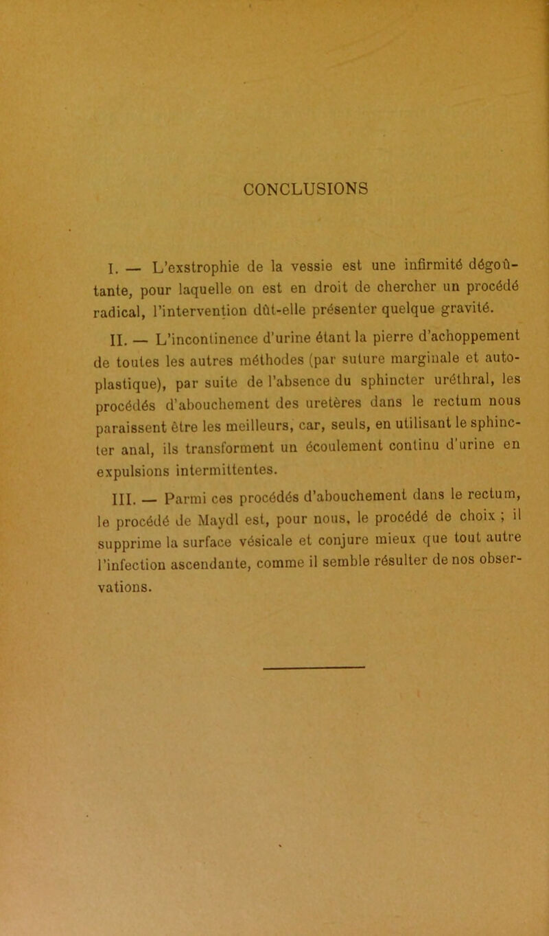 CONCLUSIONS I. — L’exstrophie de la vessie est une infirmité dégoû- tante, pour laquelle on est en droit de chercher un procédé radical, l’intervention dût-elle présenter quelque gravité. II. _ L’incontinence d’urine étant la pierre d’achoppement de toutes les autres méthodes (par suture marginale et auto- plastique), par suite de l’absence du sphincter uréthral, les procédés d’abouchement des uretères dans le rectum nous paraissent être les meilleurs, car, seuls, en utilisant le sphinc- ter anal, ils transforment un écoulement continu d’urine en expulsions intermittentes. III. Parmi ces procédés d’abouchement dans le rectum, le procédé de Maydl est, pour nous, le procédé de choix ; il supprime la surface vésicale et conjure mieux que tout autie l’infection ascendante, comme il semble résulter de nos obsei- vations.