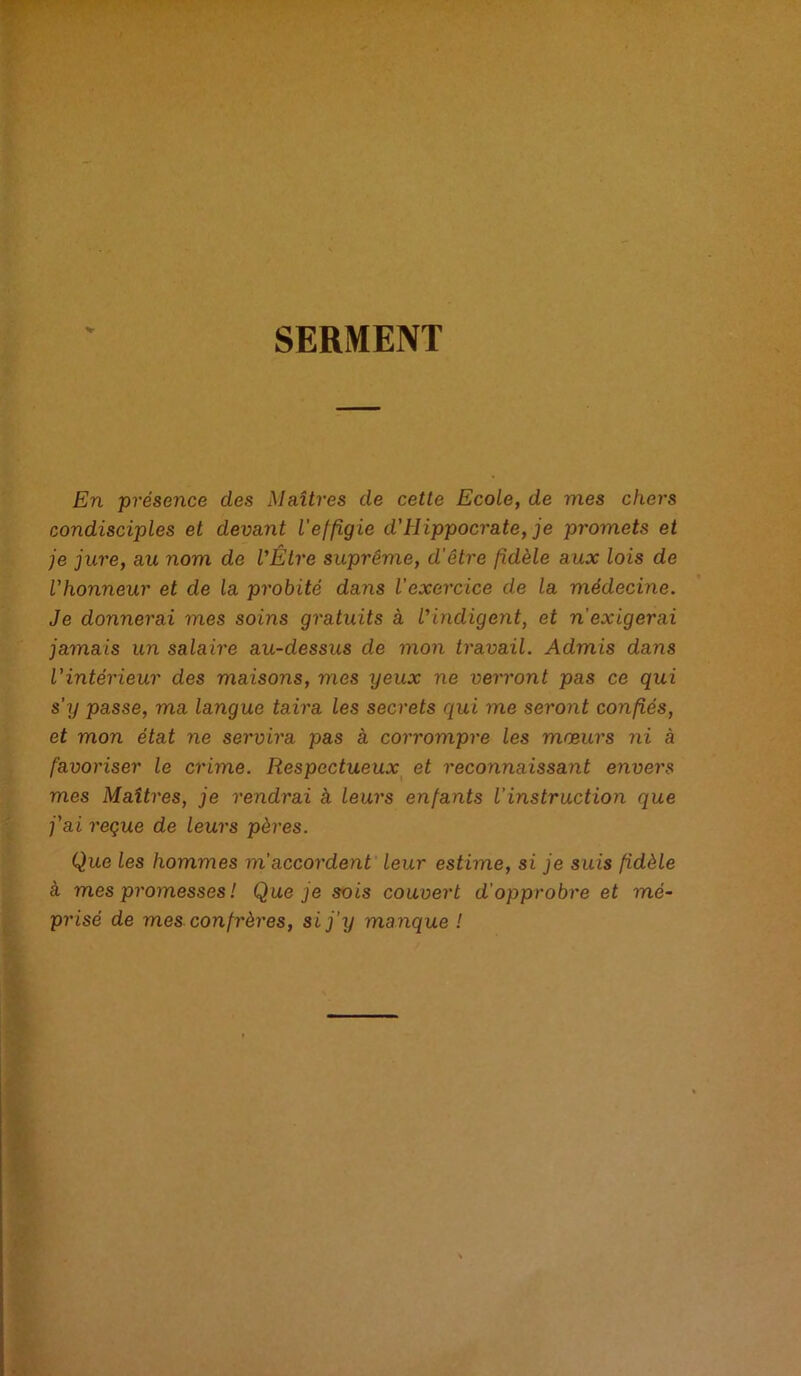 SERMENT V En présence des Maîtres de cette Ecole, de mes chers condisciples et devant l'effigie d'Hippocrate, je promets et je jure, au nom de l'Être suprême, d’être fidèle aux lois de l'honneur et de la probité dans l’exercice de la médecine. Je donnerai mes soins gratuits à l'indigent, et n'exigerai jamais un salaire au-dessus de mon travail. Admis dans l’intérieur des maisons, mes xjeux ne verront pas ce qui s’y passe, ma langue taira les secrets qui me seront confiés, et mon état ne servira pas à corrompre les mœurs ni à favoriser le crime. Respectueux et reconnaissant envers mes Maîtres, je rendrai à leurs enfants l’instruction que j'ai reçue de leurs pères. Que les hommes m'accordent leur estime, si je suis fidèle à mes promesses ! Que je sois couvert d’opprobre et mé- prisé de mes confrères, si j’y manque !