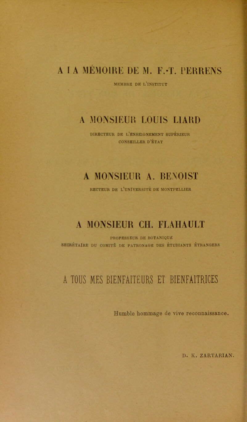 MEMBRE DE L'iNSTITUT A MONSIEUR LOUIS L1AHD DIRECTEUR DE L'ENSEIGNEMENT SUPERIEUR CONSEILLER D’ÉTAT A MONSIEUR A. BENOIST RECTEUR DE L’UNIVERSITÉ DE MONTPELLIER A MONSIEUR CIL FLAHAULT PROFESSEUR DE BOTANIQUE SECRÉTAIRE DU COMITÉ DE PATRONAGE DES ÉTUDIANTS ÉTRANGERS A TOUS MES BIENFAITEURS ET BIENFAITRICES Humble hommage de vive reconnaissance.