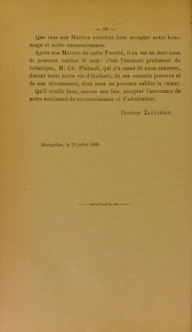 Que tous nos Maîtres veuillent bien accepter notre hom- mage et notre reconnaissance. Après nos Maîtres de cette Faculté, il en est un dont nous ne pouvons oublier le nom : c’est l’éminent professeur de botanique, M. Ch. Flahault, qui n’a cessé de nous entourer, durant toute notre vie d’étudiant, de ses conseils précieux et de son dévouement, dont nous ne pouvons oublier la valeur. Qu’il veuille bien, encore une fois, accepter l’assurance de notre sentiment de reconnaissance et d’admiration. Docteur Zartarian. Montpellier, le 29 juillet 1902.