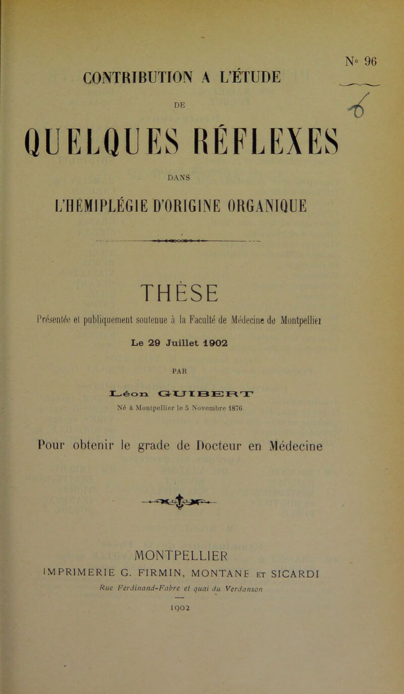 CONTRIBUTION A L’ÉTUDE DE DANS L’HÉMIPLÉGIE D’ORIGINE ORGANIQUE THÈSE Présentée et publiquement soutenue à la Faculté de Médecine do Montpelliei Le 29 Juillet 1902 PAR I_>éon GUIBERT Né à Montpellier le 5 Novembre 1876 Pour obtenir le grade de Docteur en Médecine MONTPELLIER IMPRIMERIE G. FIRMIN, MONTANE et SICARDI Rue Ferdinand-Fabre et quai du Verdanson 1Q02